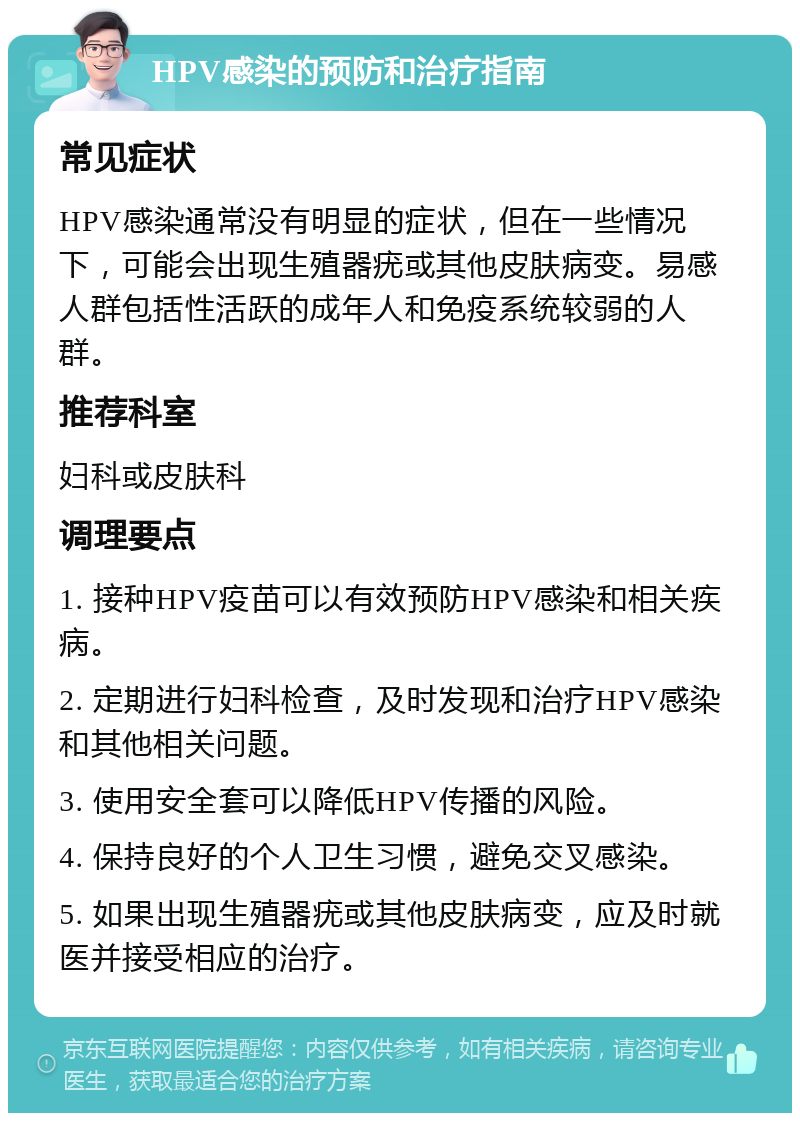 HPV感染的预防和治疗指南 常见症状 HPV感染通常没有明显的症状，但在一些情况下，可能会出现生殖器疣或其他皮肤病变。易感人群包括性活跃的成年人和免疫系统较弱的人群。 推荐科室 妇科或皮肤科 调理要点 1. 接种HPV疫苗可以有效预防HPV感染和相关疾病。 2. 定期进行妇科检查，及时发现和治疗HPV感染和其他相关问题。 3. 使用安全套可以降低HPV传播的风险。 4. 保持良好的个人卫生习惯，避免交叉感染。 5. 如果出现生殖器疣或其他皮肤病变，应及时就医并接受相应的治疗。