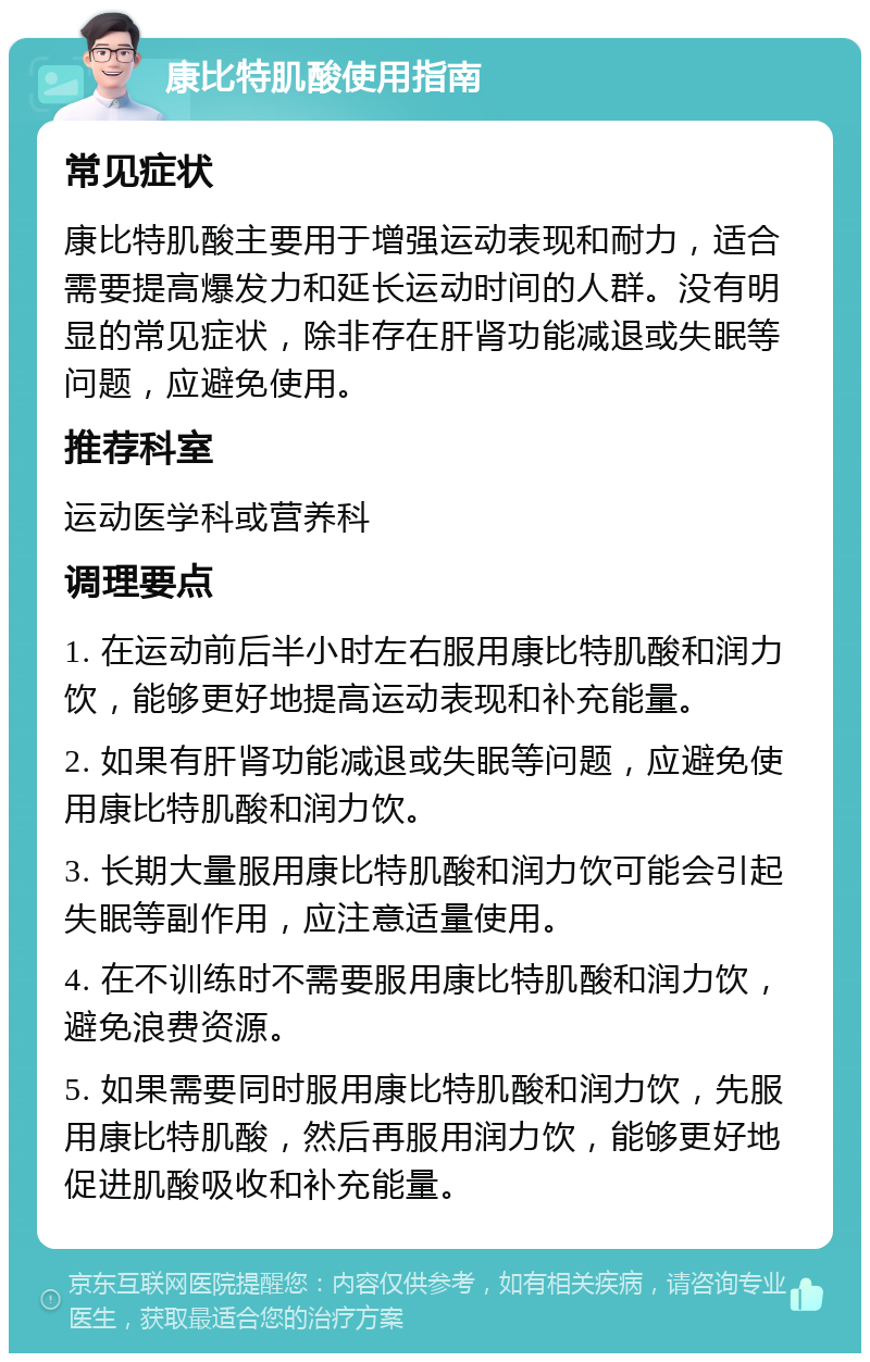 康比特肌酸使用指南 常见症状 康比特肌酸主要用于增强运动表现和耐力，适合需要提高爆发力和延长运动时间的人群。没有明显的常见症状，除非存在肝肾功能减退或失眠等问题，应避免使用。 推荐科室 运动医学科或营养科 调理要点 1. 在运动前后半小时左右服用康比特肌酸和润力饮，能够更好地提高运动表现和补充能量。 2. 如果有肝肾功能减退或失眠等问题，应避免使用康比特肌酸和润力饮。 3. 长期大量服用康比特肌酸和润力饮可能会引起失眠等副作用，应注意适量使用。 4. 在不训练时不需要服用康比特肌酸和润力饮，避免浪费资源。 5. 如果需要同时服用康比特肌酸和润力饮，先服用康比特肌酸，然后再服用润力饮，能够更好地促进肌酸吸收和补充能量。