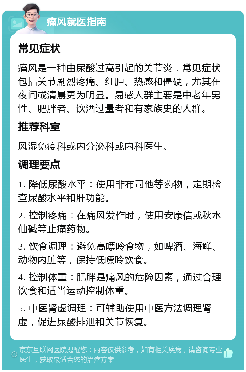 痛风就医指南 常见症状 痛风是一种由尿酸过高引起的关节炎，常见症状包括关节剧烈疼痛、红肿、热感和僵硬，尤其在夜间或清晨更为明显。易感人群主要是中老年男性、肥胖者、饮酒过量者和有家族史的人群。 推荐科室 风湿免疫科或内分泌科或内科医生。 调理要点 1. 降低尿酸水平：使用非布司他等药物，定期检查尿酸水平和肝功能。 2. 控制疼痛：在痛风发作时，使用安康信或秋水仙碱等止痛药物。 3. 饮食调理：避免高嘌呤食物，如啤酒、海鲜、动物内脏等，保持低嘌呤饮食。 4. 控制体重：肥胖是痛风的危险因素，通过合理饮食和适当运动控制体重。 5. 中医肾虚调理：可辅助使用中医方法调理肾虚，促进尿酸排泄和关节恢复。