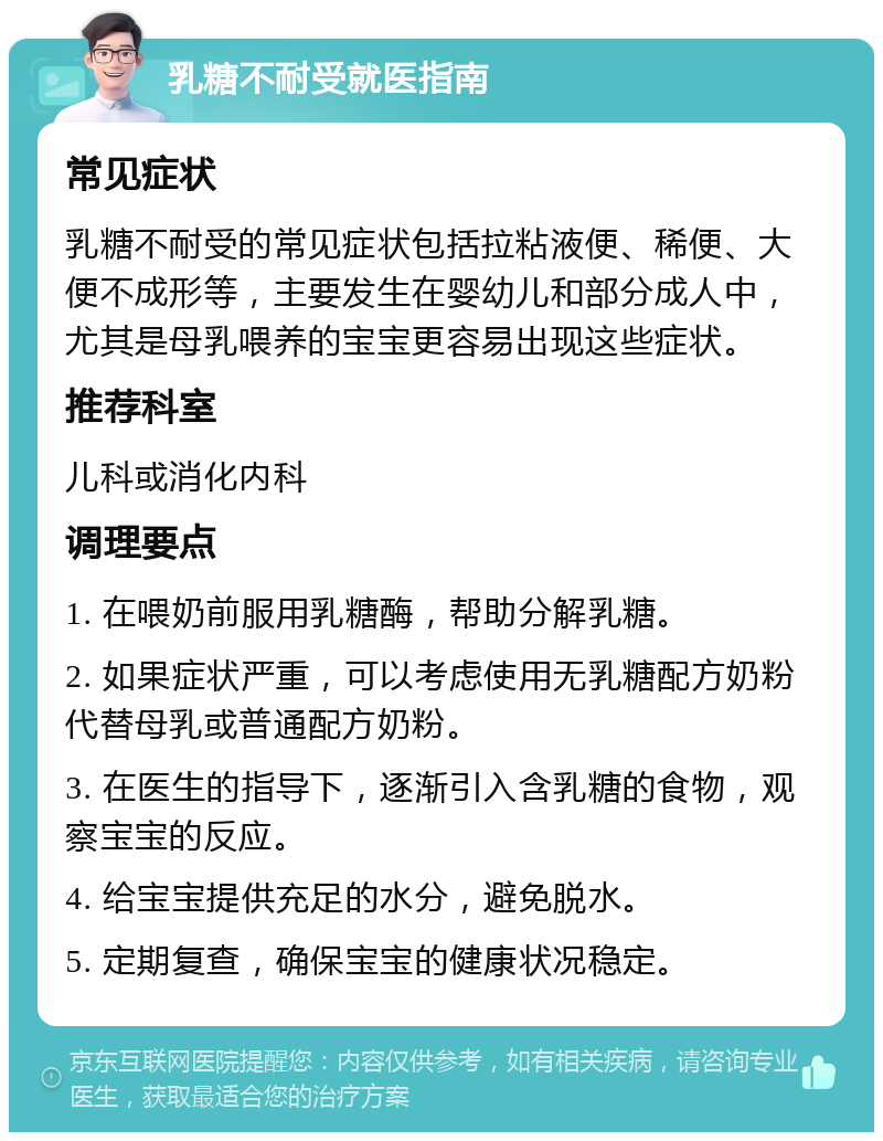 乳糖不耐受就医指南 常见症状 乳糖不耐受的常见症状包括拉粘液便、稀便、大便不成形等，主要发生在婴幼儿和部分成人中，尤其是母乳喂养的宝宝更容易出现这些症状。 推荐科室 儿科或消化内科 调理要点 1. 在喂奶前服用乳糖酶，帮助分解乳糖。 2. 如果症状严重，可以考虑使用无乳糖配方奶粉代替母乳或普通配方奶粉。 3. 在医生的指导下，逐渐引入含乳糖的食物，观察宝宝的反应。 4. 给宝宝提供充足的水分，避免脱水。 5. 定期复查，确保宝宝的健康状况稳定。