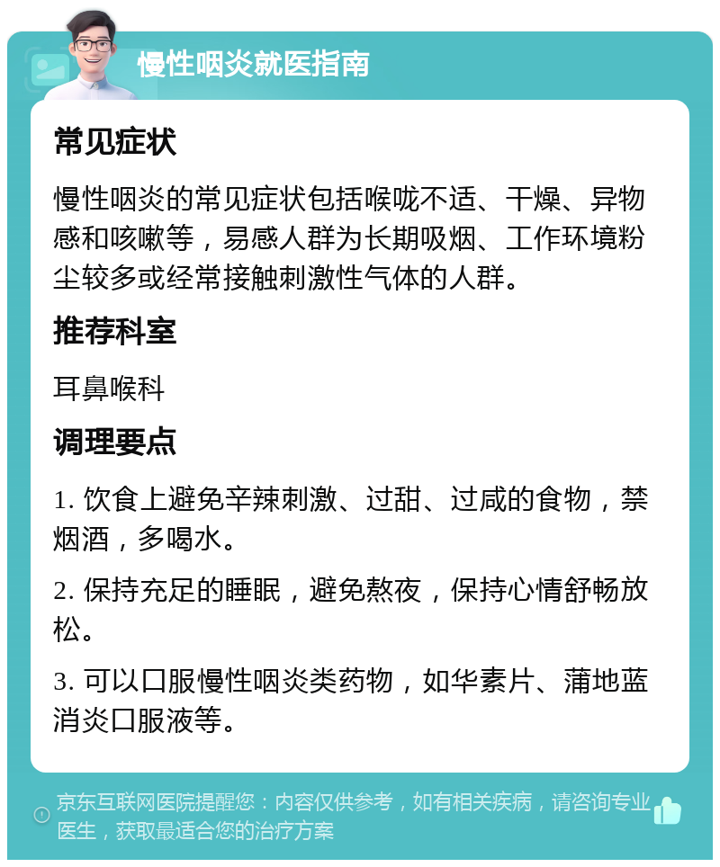 慢性咽炎就医指南 常见症状 慢性咽炎的常见症状包括喉咙不适、干燥、异物感和咳嗽等，易感人群为长期吸烟、工作环境粉尘较多或经常接触刺激性气体的人群。 推荐科室 耳鼻喉科 调理要点 1. 饮食上避免辛辣刺激、过甜、过咸的食物，禁烟酒，多喝水。 2. 保持充足的睡眠，避免熬夜，保持心情舒畅放松。 3. 可以口服慢性咽炎类药物，如华素片、蒲地蓝消炎口服液等。