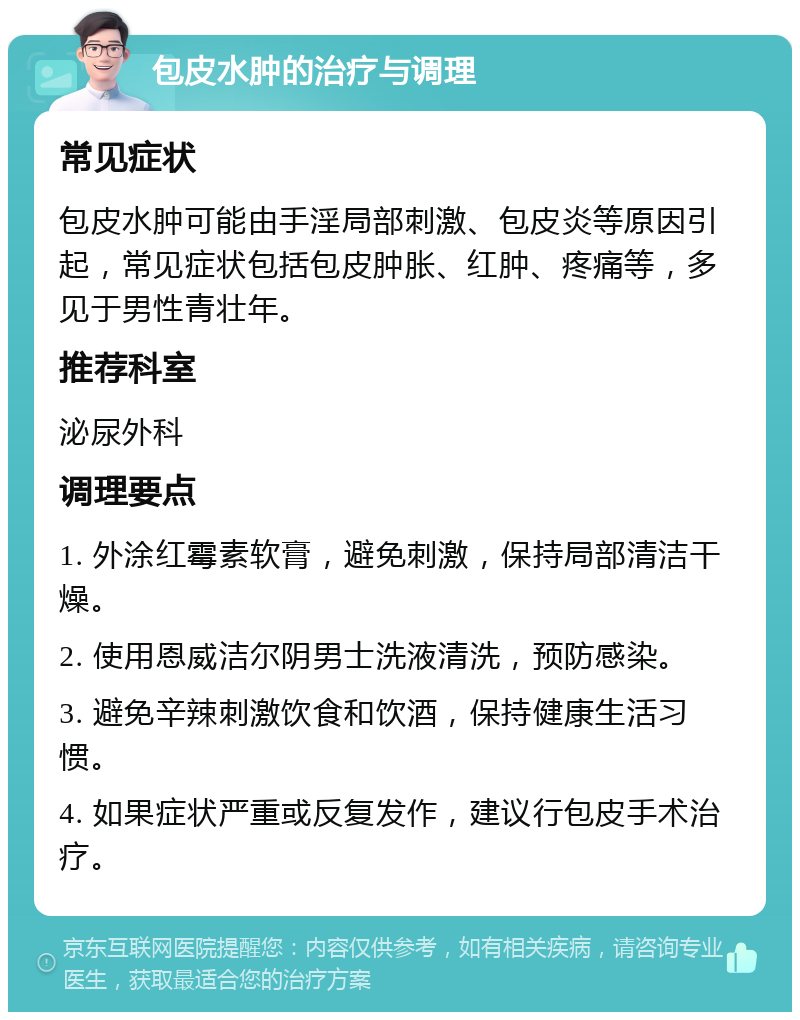 包皮水肿的治疗与调理 常见症状 包皮水肿可能由手淫局部刺激、包皮炎等原因引起，常见症状包括包皮肿胀、红肿、疼痛等，多见于男性青壮年。 推荐科室 泌尿外科 调理要点 1. 外涂红霉素软膏，避免刺激，保持局部清洁干燥。 2. 使用恩威洁尔阴男士洗液清洗，预防感染。 3. 避免辛辣刺激饮食和饮酒，保持健康生活习惯。 4. 如果症状严重或反复发作，建议行包皮手术治疗。