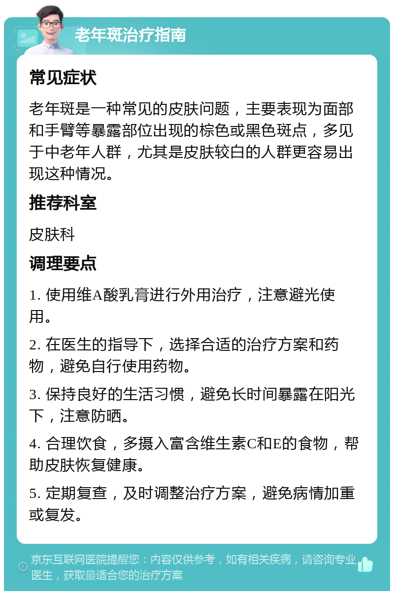 老年斑治疗指南 常见症状 老年斑是一种常见的皮肤问题，主要表现为面部和手臂等暴露部位出现的棕色或黑色斑点，多见于中老年人群，尤其是皮肤较白的人群更容易出现这种情况。 推荐科室 皮肤科 调理要点 1. 使用维A酸乳膏进行外用治疗，注意避光使用。 2. 在医生的指导下，选择合适的治疗方案和药物，避免自行使用药物。 3. 保持良好的生活习惯，避免长时间暴露在阳光下，注意防晒。 4. 合理饮食，多摄入富含维生素C和E的食物，帮助皮肤恢复健康。 5. 定期复查，及时调整治疗方案，避免病情加重或复发。