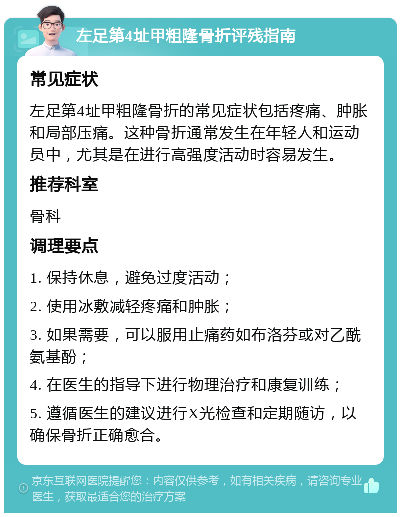 左足第4址甲粗隆骨折评残指南 常见症状 左足第4址甲粗隆骨折的常见症状包括疼痛、肿胀和局部压痛。这种骨折通常发生在年轻人和运动员中，尤其是在进行高强度活动时容易发生。 推荐科室 骨科 调理要点 1. 保持休息，避免过度活动； 2. 使用冰敷减轻疼痛和肿胀； 3. 如果需要，可以服用止痛药如布洛芬或对乙酰氨基酚； 4. 在医生的指导下进行物理治疗和康复训练； 5. 遵循医生的建议进行X光检查和定期随访，以确保骨折正确愈合。