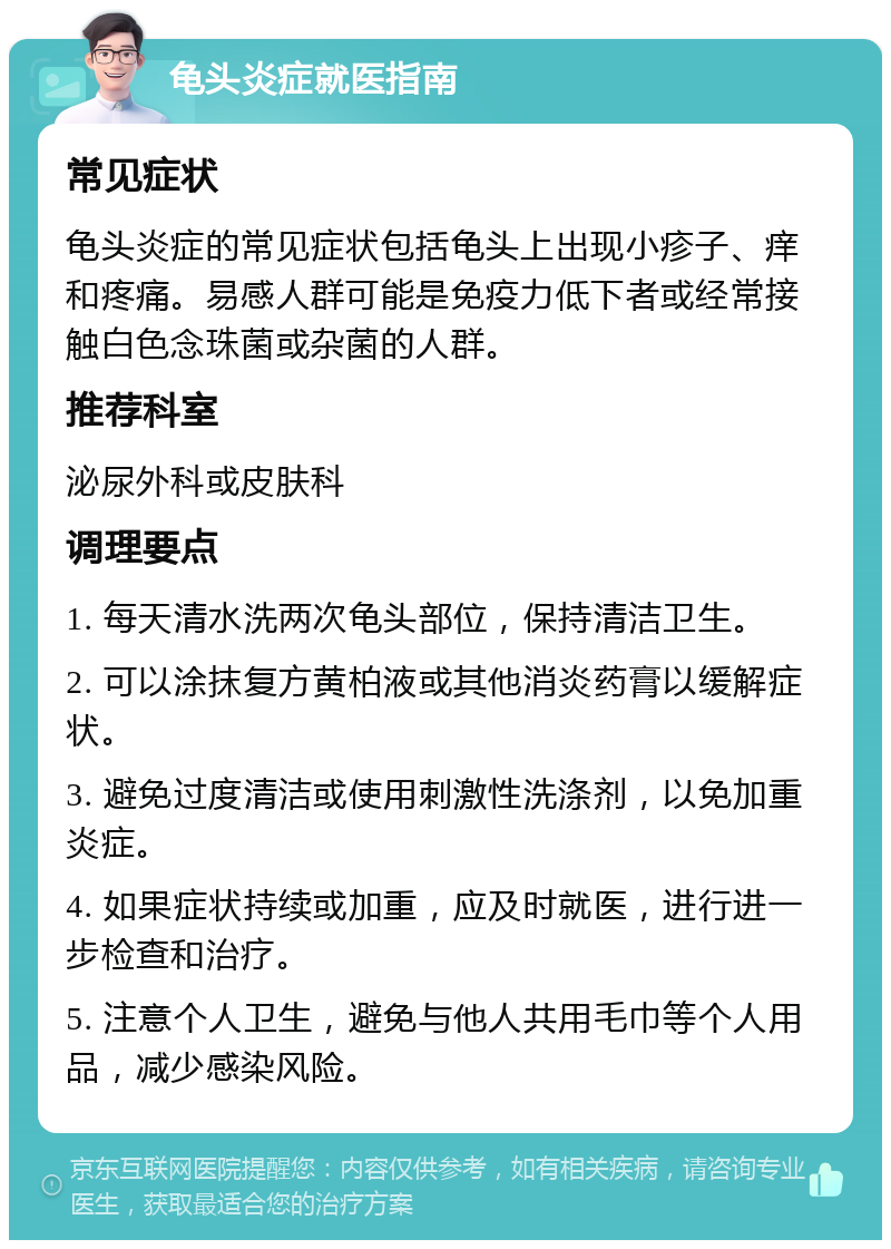 龟头炎症就医指南 常见症状 龟头炎症的常见症状包括龟头上出现小疹子、痒和疼痛。易感人群可能是免疫力低下者或经常接触白色念珠菌或杂菌的人群。 推荐科室 泌尿外科或皮肤科 调理要点 1. 每天清水洗两次龟头部位，保持清洁卫生。 2. 可以涂抹复方黄柏液或其他消炎药膏以缓解症状。 3. 避免过度清洁或使用刺激性洗涤剂，以免加重炎症。 4. 如果症状持续或加重，应及时就医，进行进一步检查和治疗。 5. 注意个人卫生，避免与他人共用毛巾等个人用品，减少感染风险。