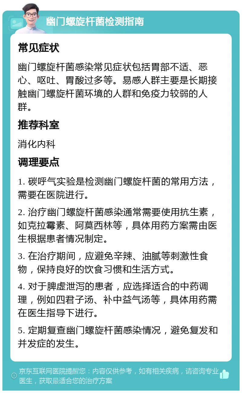 幽门螺旋杆菌检测指南 常见症状 幽门螺旋杆菌感染常见症状包括胃部不适、恶心、呕吐、胃酸过多等。易感人群主要是长期接触幽门螺旋杆菌环境的人群和免疫力较弱的人群。 推荐科室 消化内科 调理要点 1. 碳呼气实验是检测幽门螺旋杆菌的常用方法，需要在医院进行。 2. 治疗幽门螺旋杆菌感染通常需要使用抗生素，如克拉霉素、阿莫西林等，具体用药方案需由医生根据患者情况制定。 3. 在治疗期间，应避免辛辣、油腻等刺激性食物，保持良好的饮食习惯和生活方式。 4. 对于脾虚泄泻的患者，应选择适合的中药调理，例如四君子汤、补中益气汤等，具体用药需在医生指导下进行。 5. 定期复查幽门螺旋杆菌感染情况，避免复发和并发症的发生。