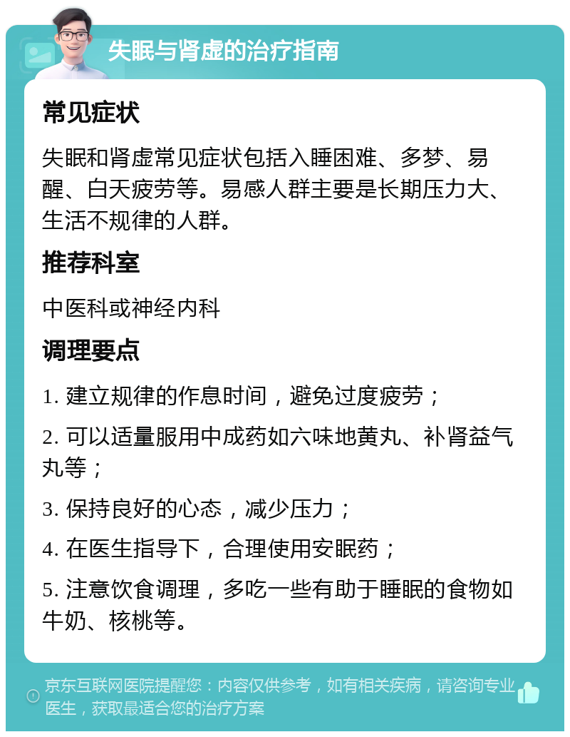 失眠与肾虚的治疗指南 常见症状 失眠和肾虚常见症状包括入睡困难、多梦、易醒、白天疲劳等。易感人群主要是长期压力大、生活不规律的人群。 推荐科室 中医科或神经内科 调理要点 1. 建立规律的作息时间，避免过度疲劳； 2. 可以适量服用中成药如六味地黄丸、补肾益气丸等； 3. 保持良好的心态，减少压力； 4. 在医生指导下，合理使用安眠药； 5. 注意饮食调理，多吃一些有助于睡眠的食物如牛奶、核桃等。