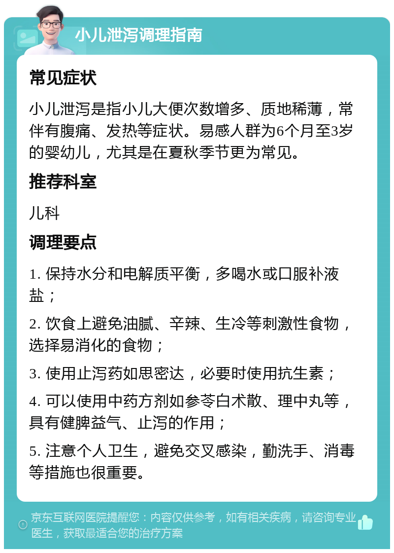 小儿泄泻调理指南 常见症状 小儿泄泻是指小儿大便次数增多、质地稀薄，常伴有腹痛、发热等症状。易感人群为6个月至3岁的婴幼儿，尤其是在夏秋季节更为常见。 推荐科室 儿科 调理要点 1. 保持水分和电解质平衡，多喝水或口服补液盐； 2. 饮食上避免油腻、辛辣、生冷等刺激性食物，选择易消化的食物； 3. 使用止泻药如思密达，必要时使用抗生素； 4. 可以使用中药方剂如参苓白术散、理中丸等，具有健脾益气、止泻的作用； 5. 注意个人卫生，避免交叉感染，勤洗手、消毒等措施也很重要。