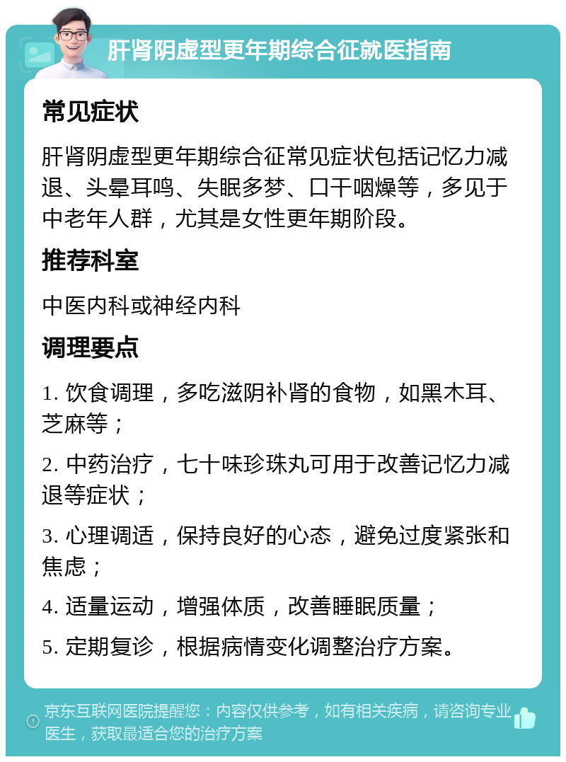 肝肾阴虚型更年期综合征就医指南 常见症状 肝肾阴虚型更年期综合征常见症状包括记忆力减退、头晕耳鸣、失眠多梦、口干咽燥等，多见于中老年人群，尤其是女性更年期阶段。 推荐科室 中医内科或神经内科 调理要点 1. 饮食调理，多吃滋阴补肾的食物，如黑木耳、芝麻等； 2. 中药治疗，七十味珍珠丸可用于改善记忆力减退等症状； 3. 心理调适，保持良好的心态，避免过度紧张和焦虑； 4. 适量运动，增强体质，改善睡眠质量； 5. 定期复诊，根据病情变化调整治疗方案。