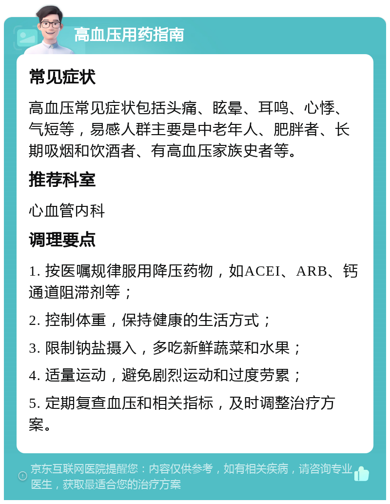 高血压用药指南 常见症状 高血压常见症状包括头痛、眩晕、耳鸣、心悸、气短等，易感人群主要是中老年人、肥胖者、长期吸烟和饮酒者、有高血压家族史者等。 推荐科室 心血管内科 调理要点 1. 按医嘱规律服用降压药物，如ACEI、ARB、钙通道阻滞剂等； 2. 控制体重，保持健康的生活方式； 3. 限制钠盐摄入，多吃新鲜蔬菜和水果； 4. 适量运动，避免剧烈运动和过度劳累； 5. 定期复查血压和相关指标，及时调整治疗方案。