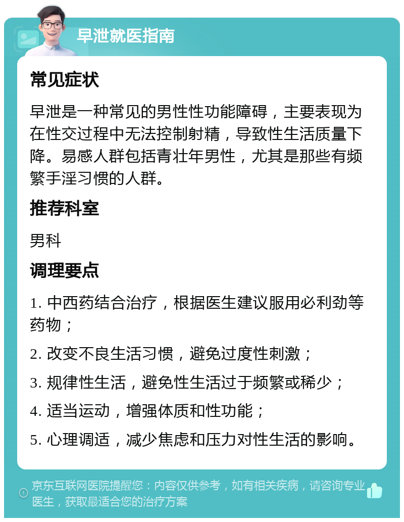 早泄就医指南 常见症状 早泄是一种常见的男性性功能障碍，主要表现为在性交过程中无法控制射精，导致性生活质量下降。易感人群包括青壮年男性，尤其是那些有频繁手淫习惯的人群。 推荐科室 男科 调理要点 1. 中西药结合治疗，根据医生建议服用必利劲等药物； 2. 改变不良生活习惯，避免过度性刺激； 3. 规律性生活，避免性生活过于频繁或稀少； 4. 适当运动，增强体质和性功能； 5. 心理调适，减少焦虑和压力对性生活的影响。