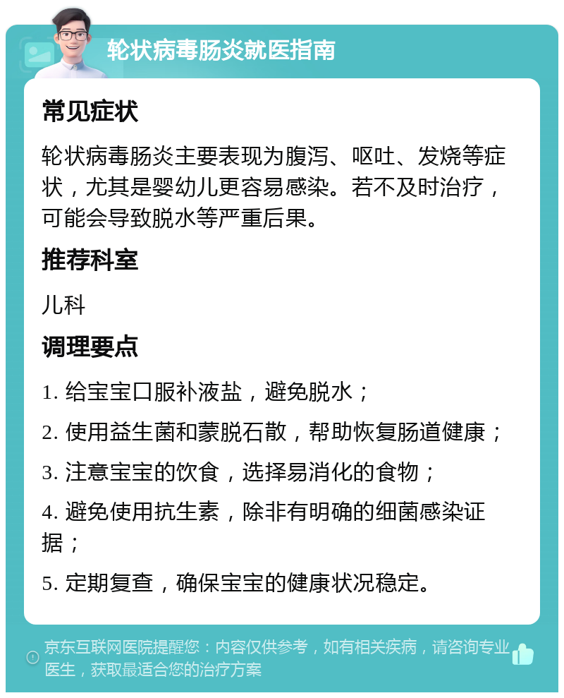 轮状病毒肠炎就医指南 常见症状 轮状病毒肠炎主要表现为腹泻、呕吐、发烧等症状，尤其是婴幼儿更容易感染。若不及时治疗，可能会导致脱水等严重后果。 推荐科室 儿科 调理要点 1. 给宝宝口服补液盐，避免脱水； 2. 使用益生菌和蒙脱石散，帮助恢复肠道健康； 3. 注意宝宝的饮食，选择易消化的食物； 4. 避免使用抗生素，除非有明确的细菌感染证据； 5. 定期复查，确保宝宝的健康状况稳定。