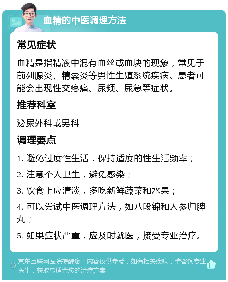 血精的中医调理方法 常见症状 血精是指精液中混有血丝或血块的现象，常见于前列腺炎、精囊炎等男性生殖系统疾病。患者可能会出现性交疼痛、尿频、尿急等症状。 推荐科室 泌尿外科或男科 调理要点 1. 避免过度性生活，保持适度的性生活频率； 2. 注意个人卫生，避免感染； 3. 饮食上应清淡，多吃新鲜蔬菜和水果； 4. 可以尝试中医调理方法，如八段锦和人参归脾丸； 5. 如果症状严重，应及时就医，接受专业治疗。