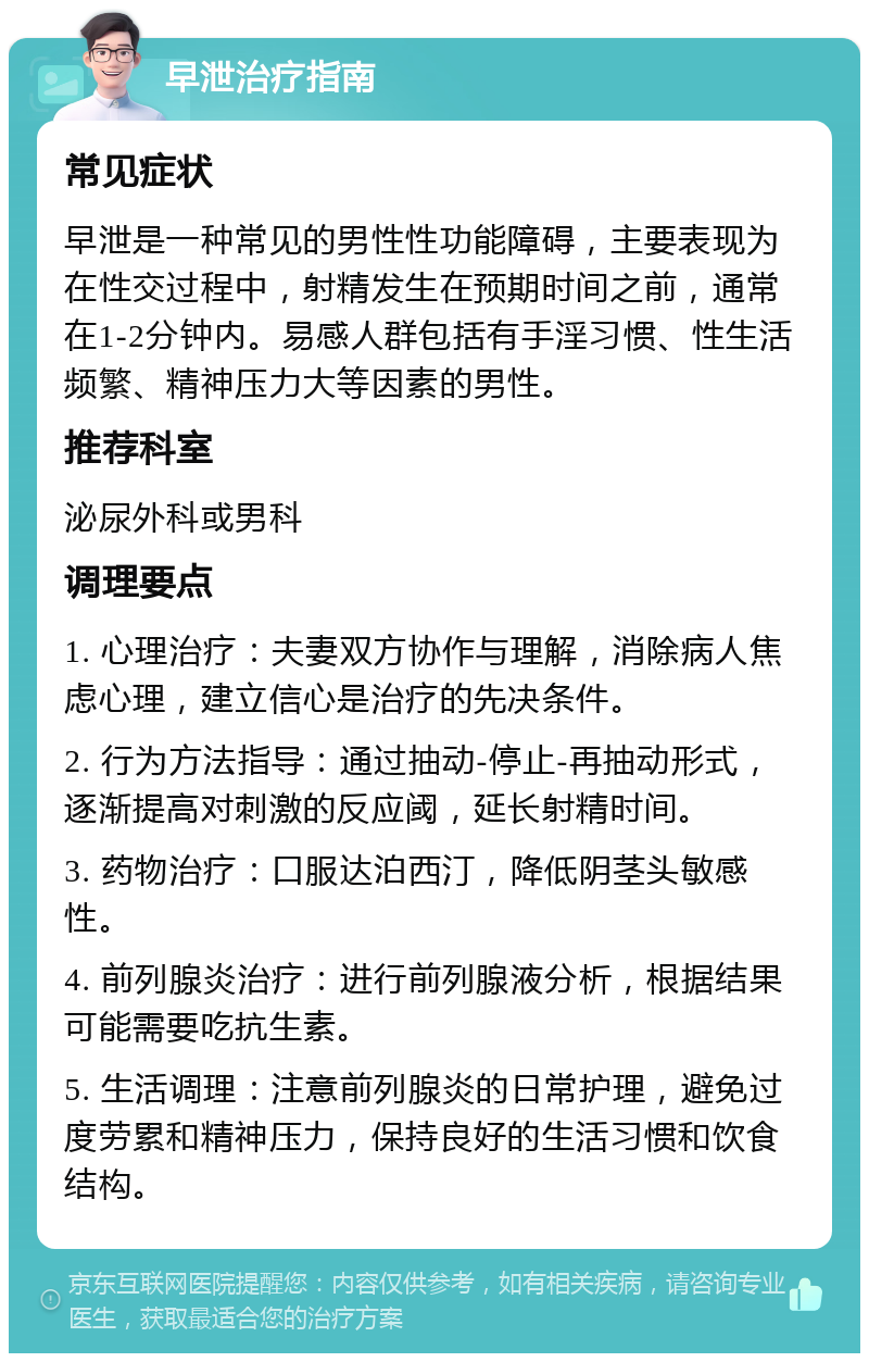 早泄治疗指南 常见症状 早泄是一种常见的男性性功能障碍，主要表现为在性交过程中，射精发生在预期时间之前，通常在1-2分钟内。易感人群包括有手淫习惯、性生活频繁、精神压力大等因素的男性。 推荐科室 泌尿外科或男科 调理要点 1. 心理治疗：夫妻双方协作与理解，消除病人焦虑心理，建立信心是治疗的先决条件。 2. 行为方法指导：通过抽动-停止-再抽动形式，逐渐提高对刺激的反应阈，延长射精时间。 3. 药物治疗：口服达泊西汀，降低阴茎头敏感性。 4. 前列腺炎治疗：进行前列腺液分析，根据结果可能需要吃抗生素。 5. 生活调理：注意前列腺炎的日常护理，避免过度劳累和精神压力，保持良好的生活习惯和饮食结构。