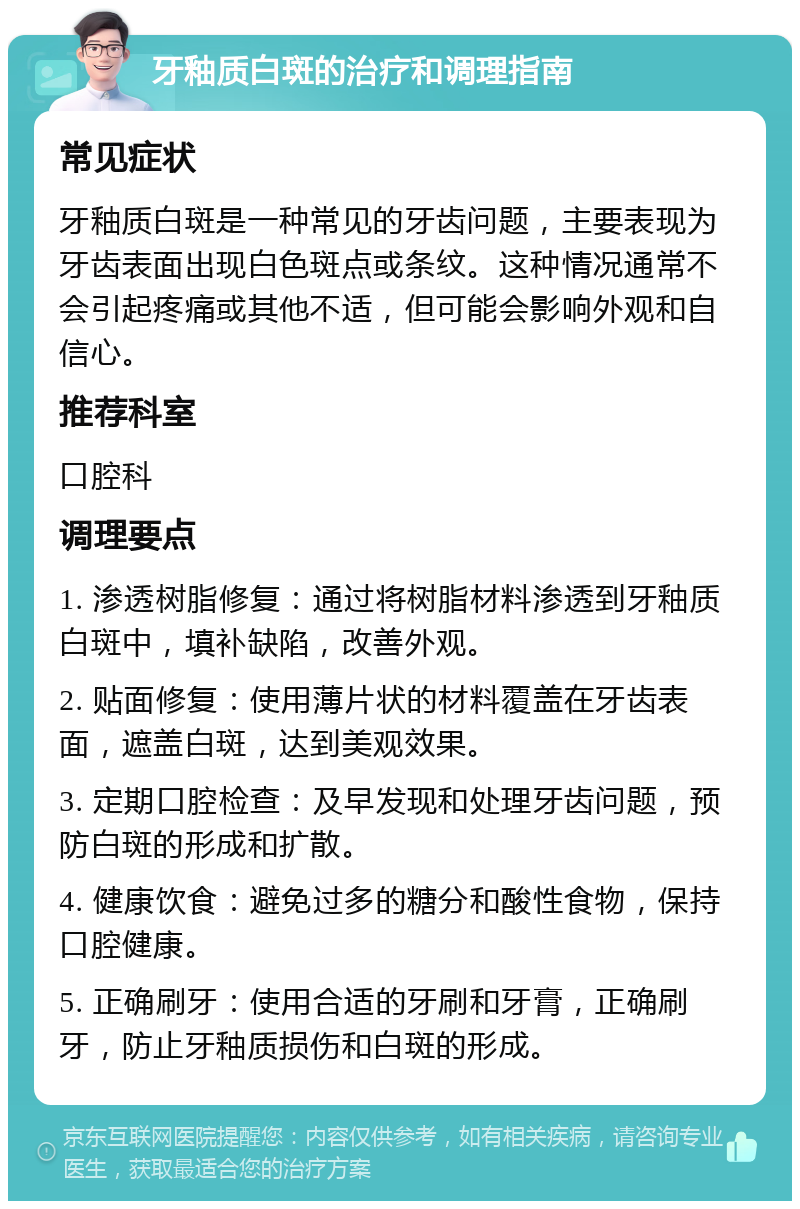 牙釉质白斑的治疗和调理指南 常见症状 牙釉质白斑是一种常见的牙齿问题，主要表现为牙齿表面出现白色斑点或条纹。这种情况通常不会引起疼痛或其他不适，但可能会影响外观和自信心。 推荐科室 口腔科 调理要点 1. 渗透树脂修复：通过将树脂材料渗透到牙釉质白斑中，填补缺陷，改善外观。 2. 贴面修复：使用薄片状的材料覆盖在牙齿表面，遮盖白斑，达到美观效果。 3. 定期口腔检查：及早发现和处理牙齿问题，预防白斑的形成和扩散。 4. 健康饮食：避免过多的糖分和酸性食物，保持口腔健康。 5. 正确刷牙：使用合适的牙刷和牙膏，正确刷牙，防止牙釉质损伤和白斑的形成。