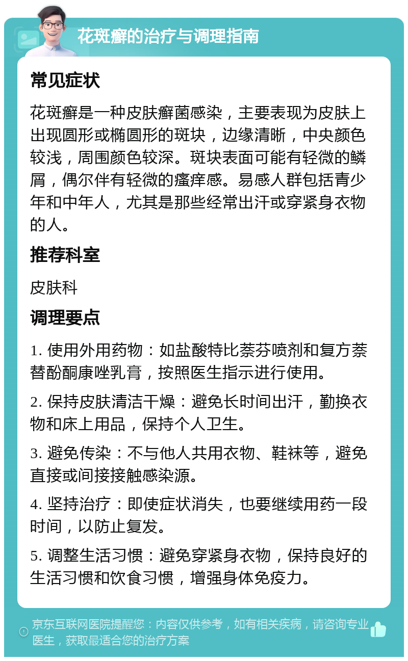 花斑癣的治疗与调理指南 常见症状 花斑癣是一种皮肤癣菌感染，主要表现为皮肤上出现圆形或椭圆形的斑块，边缘清晰，中央颜色较浅，周围颜色较深。斑块表面可能有轻微的鳞屑，偶尔伴有轻微的瘙痒感。易感人群包括青少年和中年人，尤其是那些经常出汗或穿紧身衣物的人。 推荐科室 皮肤科 调理要点 1. 使用外用药物：如盐酸特比萘芬喷剂和复方萘替酚酮康唑乳膏，按照医生指示进行使用。 2. 保持皮肤清洁干燥：避免长时间出汗，勤换衣物和床上用品，保持个人卫生。 3. 避免传染：不与他人共用衣物、鞋袜等，避免直接或间接接触感染源。 4. 坚持治疗：即使症状消失，也要继续用药一段时间，以防止复发。 5. 调整生活习惯：避免穿紧身衣物，保持良好的生活习惯和饮食习惯，增强身体免疫力。