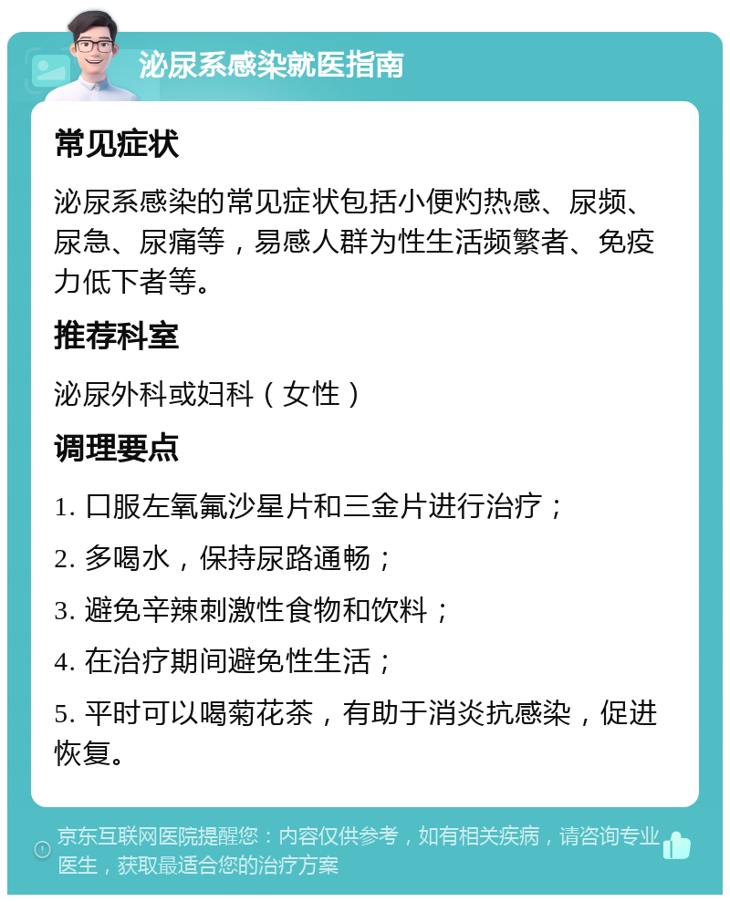 泌尿系感染就医指南 常见症状 泌尿系感染的常见症状包括小便灼热感、尿频、尿急、尿痛等，易感人群为性生活频繁者、免疫力低下者等。 推荐科室 泌尿外科或妇科（女性） 调理要点 1. 口服左氧氟沙星片和三金片进行治疗； 2. 多喝水，保持尿路通畅； 3. 避免辛辣刺激性食物和饮料； 4. 在治疗期间避免性生活； 5. 平时可以喝菊花茶，有助于消炎抗感染，促进恢复。