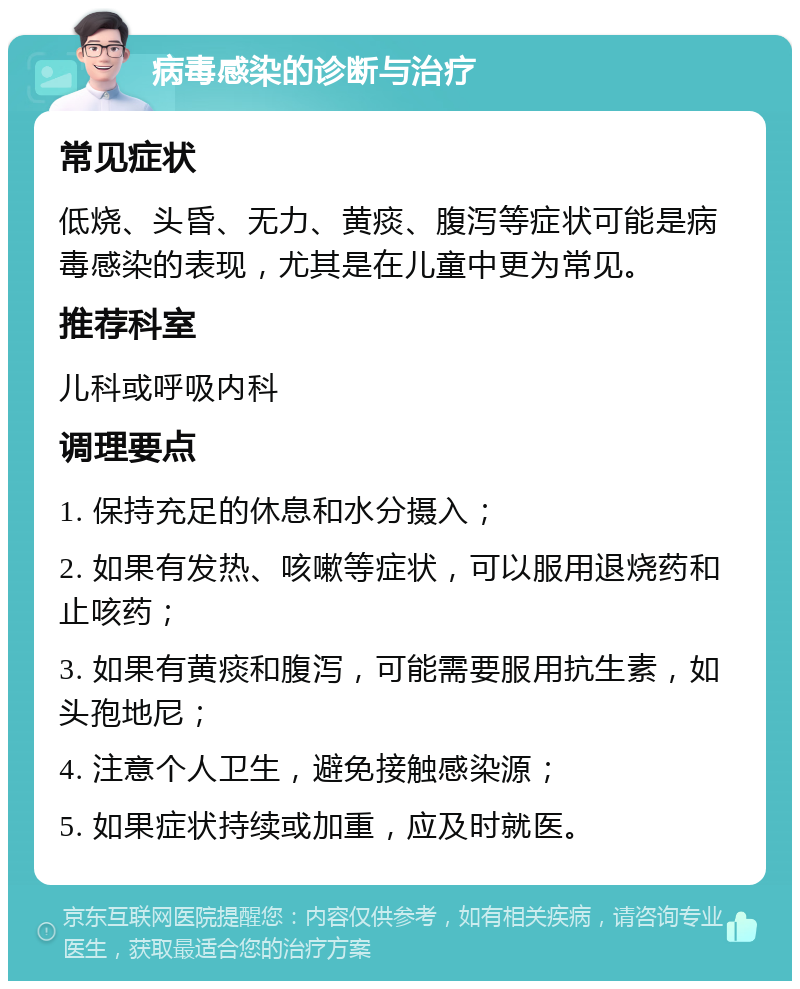 病毒感染的诊断与治疗 常见症状 低烧、头昏、无力、黄痰、腹泻等症状可能是病毒感染的表现，尤其是在儿童中更为常见。 推荐科室 儿科或呼吸内科 调理要点 1. 保持充足的休息和水分摄入； 2. 如果有发热、咳嗽等症状，可以服用退烧药和止咳药； 3. 如果有黄痰和腹泻，可能需要服用抗生素，如头孢地尼； 4. 注意个人卫生，避免接触感染源； 5. 如果症状持续或加重，应及时就医。