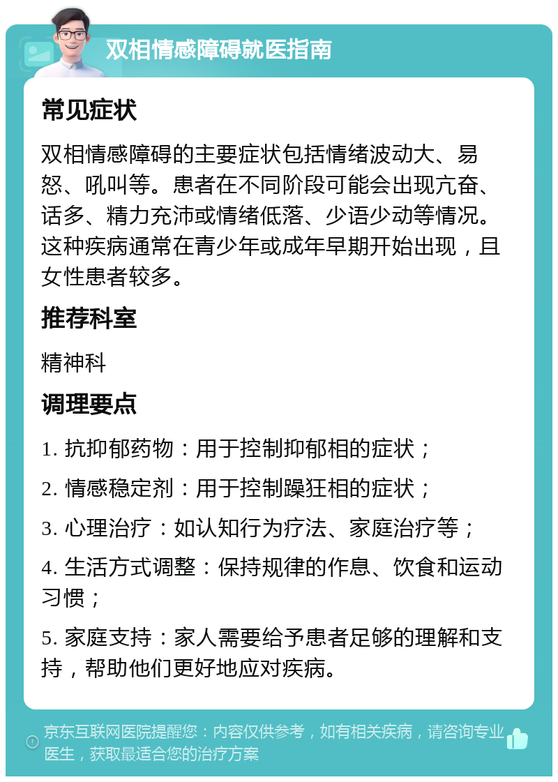 双相情感障碍就医指南 常见症状 双相情感障碍的主要症状包括情绪波动大、易怒、吼叫等。患者在不同阶段可能会出现亢奋、话多、精力充沛或情绪低落、少语少动等情况。这种疾病通常在青少年或成年早期开始出现，且女性患者较多。 推荐科室 精神科 调理要点 1. 抗抑郁药物：用于控制抑郁相的症状； 2. 情感稳定剂：用于控制躁狂相的症状； 3. 心理治疗：如认知行为疗法、家庭治疗等； 4. 生活方式调整：保持规律的作息、饮食和运动习惯； 5. 家庭支持：家人需要给予患者足够的理解和支持，帮助他们更好地应对疾病。