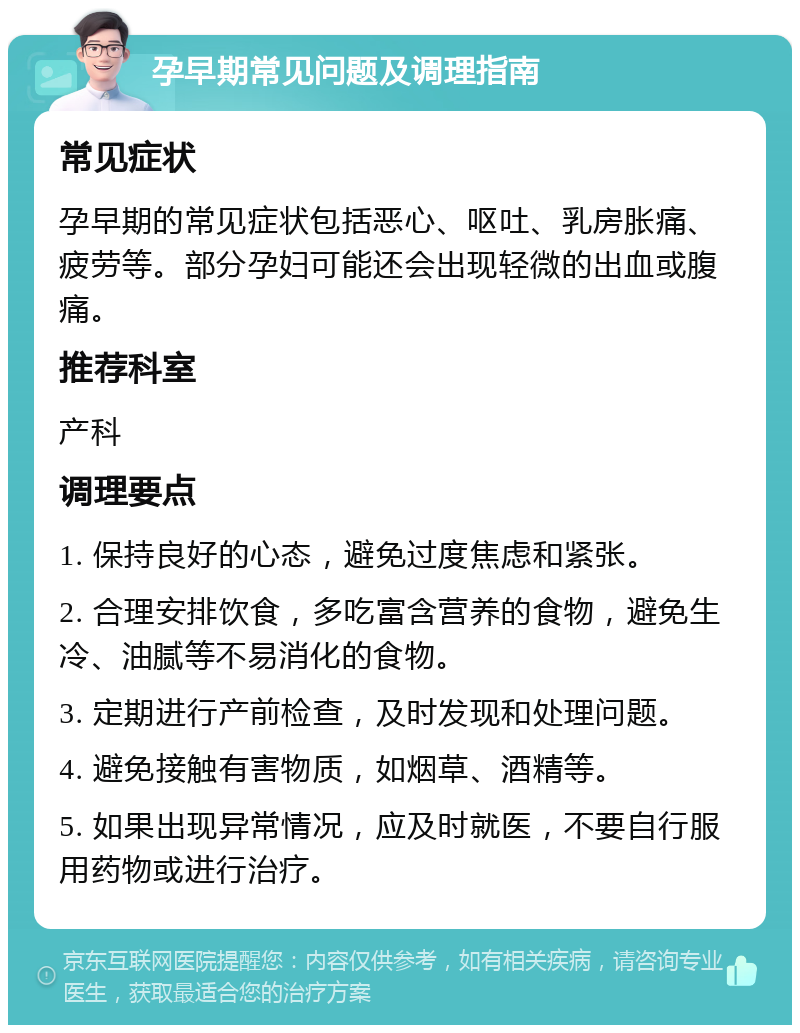 孕早期常见问题及调理指南 常见症状 孕早期的常见症状包括恶心、呕吐、乳房胀痛、疲劳等。部分孕妇可能还会出现轻微的出血或腹痛。 推荐科室 产科 调理要点 1. 保持良好的心态，避免过度焦虑和紧张。 2. 合理安排饮食，多吃富含营养的食物，避免生冷、油腻等不易消化的食物。 3. 定期进行产前检查，及时发现和处理问题。 4. 避免接触有害物质，如烟草、酒精等。 5. 如果出现异常情况，应及时就医，不要自行服用药物或进行治疗。