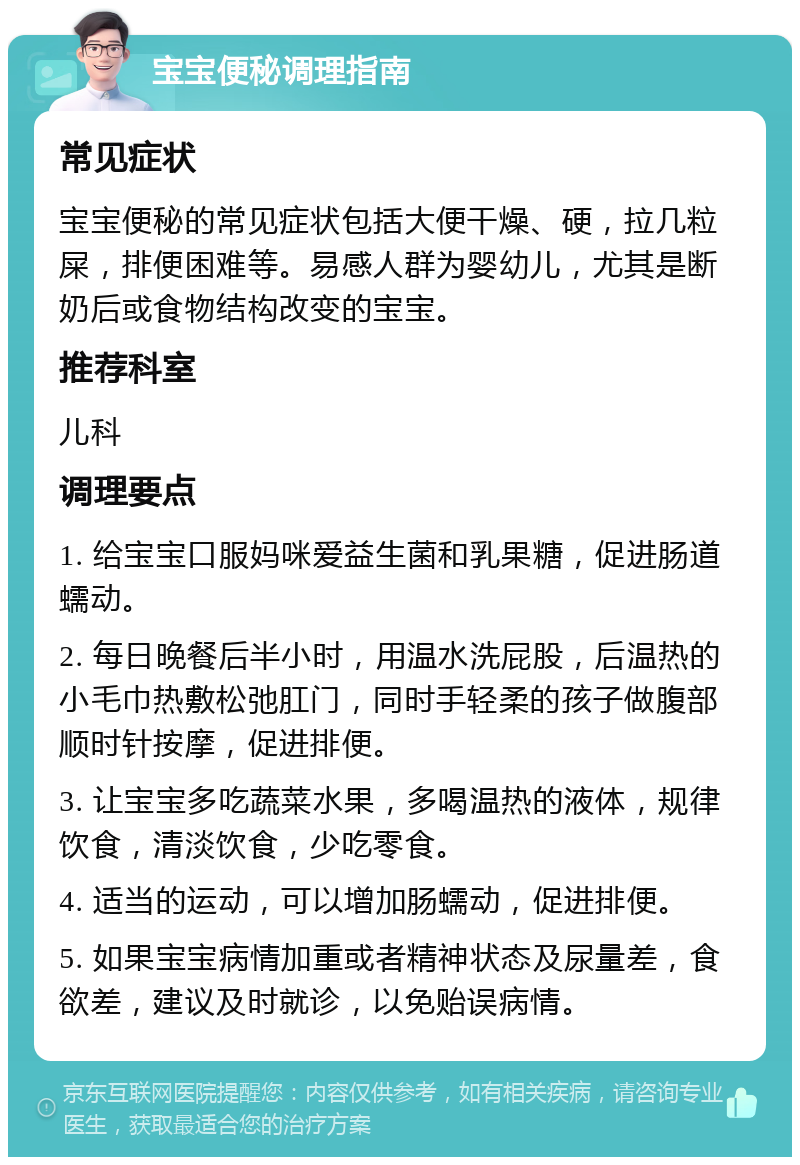 宝宝便秘调理指南 常见症状 宝宝便秘的常见症状包括大便干燥、硬，拉几粒屎，排便困难等。易感人群为婴幼儿，尤其是断奶后或食物结构改变的宝宝。 推荐科室 儿科 调理要点 1. 给宝宝口服妈咪爱益生菌和乳果糖，促进肠道蠕动。 2. 每日晚餐后半小时，用温水洗屁股，后温热的小毛巾热敷松弛肛门，同时手轻柔的孩子做腹部顺时针按摩，促进排便。 3. 让宝宝多吃蔬菜水果，多喝温热的液体，规律饮食，清淡饮食，少吃零食。 4. 适当的运动，可以增加肠蠕动，促进排便。 5. 如果宝宝病情加重或者精神状态及尿量差，食欲差，建议及时就诊，以免贻误病情。