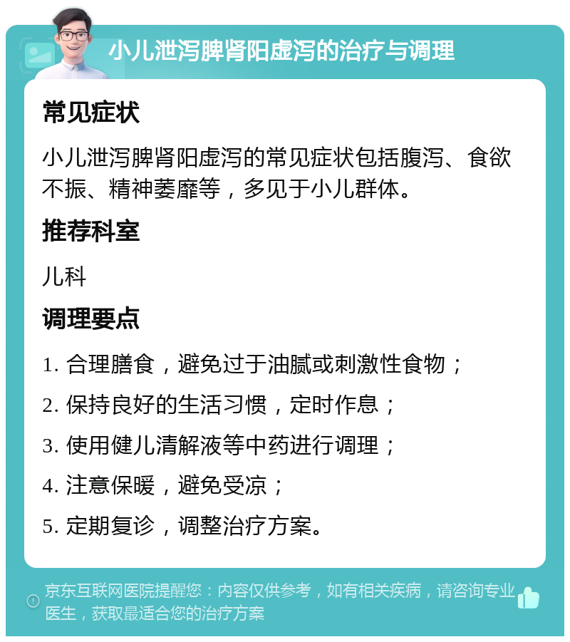 小儿泄泻脾肾阳虚泻的治疗与调理 常见症状 小儿泄泻脾肾阳虚泻的常见症状包括腹泻、食欲不振、精神萎靡等，多见于小儿群体。 推荐科室 儿科 调理要点 1. 合理膳食，避免过于油腻或刺激性食物； 2. 保持良好的生活习惯，定时作息； 3. 使用健儿清解液等中药进行调理； 4. 注意保暖，避免受凉； 5. 定期复诊，调整治疗方案。