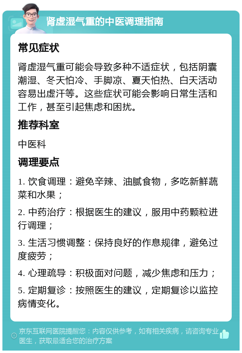 肾虚湿气重的中医调理指南 常见症状 肾虚湿气重可能会导致多种不适症状，包括阴囊潮湿、冬天怕冷、手脚凉、夏天怕热、白天活动容易出虚汗等。这些症状可能会影响日常生活和工作，甚至引起焦虑和困扰。 推荐科室 中医科 调理要点 1. 饮食调理：避免辛辣、油腻食物，多吃新鲜蔬菜和水果； 2. 中药治疗：根据医生的建议，服用中药颗粒进行调理； 3. 生活习惯调整：保持良好的作息规律，避免过度疲劳； 4. 心理疏导：积极面对问题，减少焦虑和压力； 5. 定期复诊：按照医生的建议，定期复诊以监控病情变化。