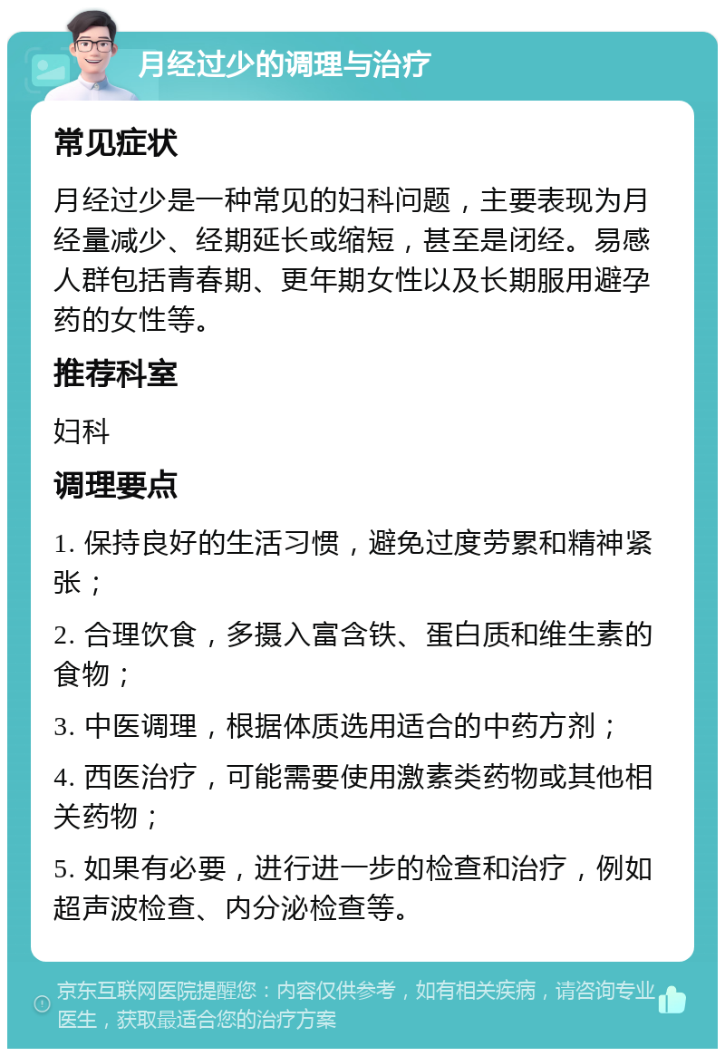 月经过少的调理与治疗 常见症状 月经过少是一种常见的妇科问题，主要表现为月经量减少、经期延长或缩短，甚至是闭经。易感人群包括青春期、更年期女性以及长期服用避孕药的女性等。 推荐科室 妇科 调理要点 1. 保持良好的生活习惯，避免过度劳累和精神紧张； 2. 合理饮食，多摄入富含铁、蛋白质和维生素的食物； 3. 中医调理，根据体质选用适合的中药方剂； 4. 西医治疗，可能需要使用激素类药物或其他相关药物； 5. 如果有必要，进行进一步的检查和治疗，例如超声波检查、内分泌检查等。