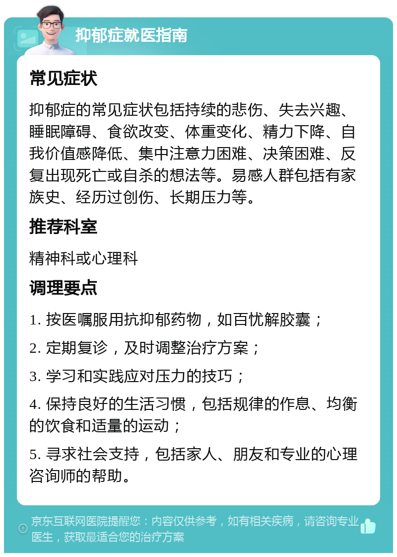 抑郁症就医指南 常见症状 抑郁症的常见症状包括持续的悲伤、失去兴趣、睡眠障碍、食欲改变、体重变化、精力下降、自我价值感降低、集中注意力困难、决策困难、反复出现死亡或自杀的想法等。易感人群包括有家族史、经历过创伤、长期压力等。 推荐科室 精神科或心理科 调理要点 1. 按医嘱服用抗抑郁药物，如百忧解胶囊； 2. 定期复诊，及时调整治疗方案； 3. 学习和实践应对压力的技巧； 4. 保持良好的生活习惯，包括规律的作息、均衡的饮食和适量的运动； 5. 寻求社会支持，包括家人、朋友和专业的心理咨询师的帮助。