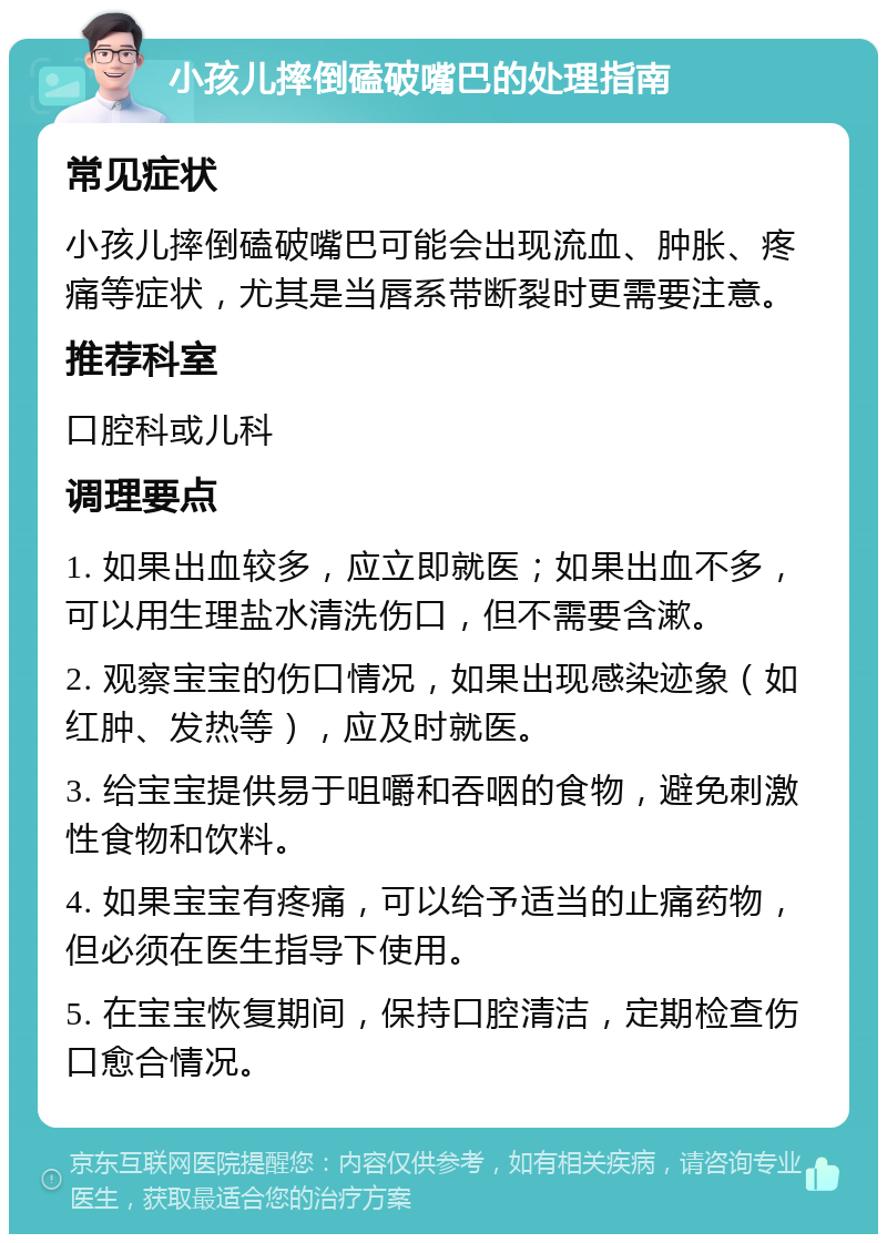 小孩儿摔倒磕破嘴巴的处理指南 常见症状 小孩儿摔倒磕破嘴巴可能会出现流血、肿胀、疼痛等症状，尤其是当唇系带断裂时更需要注意。 推荐科室 口腔科或儿科 调理要点 1. 如果出血较多，应立即就医；如果出血不多，可以用生理盐水清洗伤口，但不需要含漱。 2. 观察宝宝的伤口情况，如果出现感染迹象（如红肿、发热等），应及时就医。 3. 给宝宝提供易于咀嚼和吞咽的食物，避免刺激性食物和饮料。 4. 如果宝宝有疼痛，可以给予适当的止痛药物，但必须在医生指导下使用。 5. 在宝宝恢复期间，保持口腔清洁，定期检查伤口愈合情况。