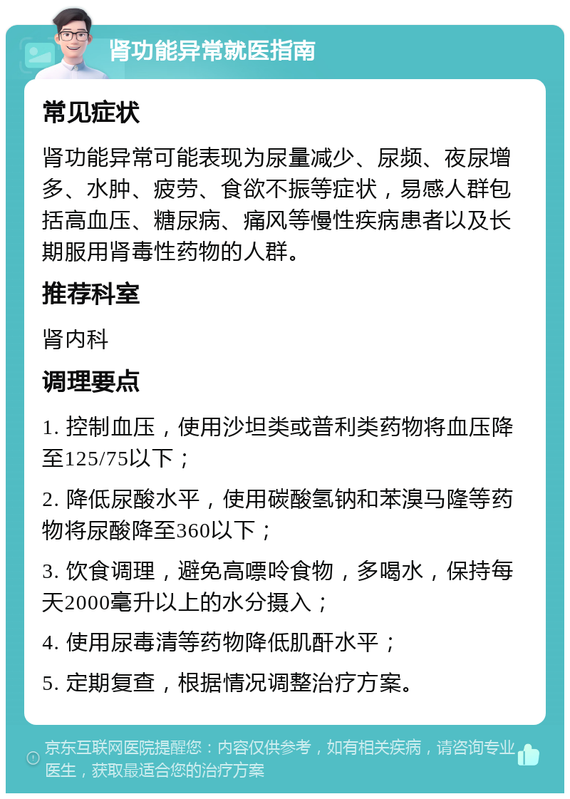 肾功能异常就医指南 常见症状 肾功能异常可能表现为尿量减少、尿频、夜尿增多、水肿、疲劳、食欲不振等症状，易感人群包括高血压、糖尿病、痛风等慢性疾病患者以及长期服用肾毒性药物的人群。 推荐科室 肾内科 调理要点 1. 控制血压，使用沙坦类或普利类药物将血压降至125/75以下； 2. 降低尿酸水平，使用碳酸氢钠和苯溴马隆等药物将尿酸降至360以下； 3. 饮食调理，避免高嘌呤食物，多喝水，保持每天2000毫升以上的水分摄入； 4. 使用尿毒清等药物降低肌酐水平； 5. 定期复查，根据情况调整治疗方案。