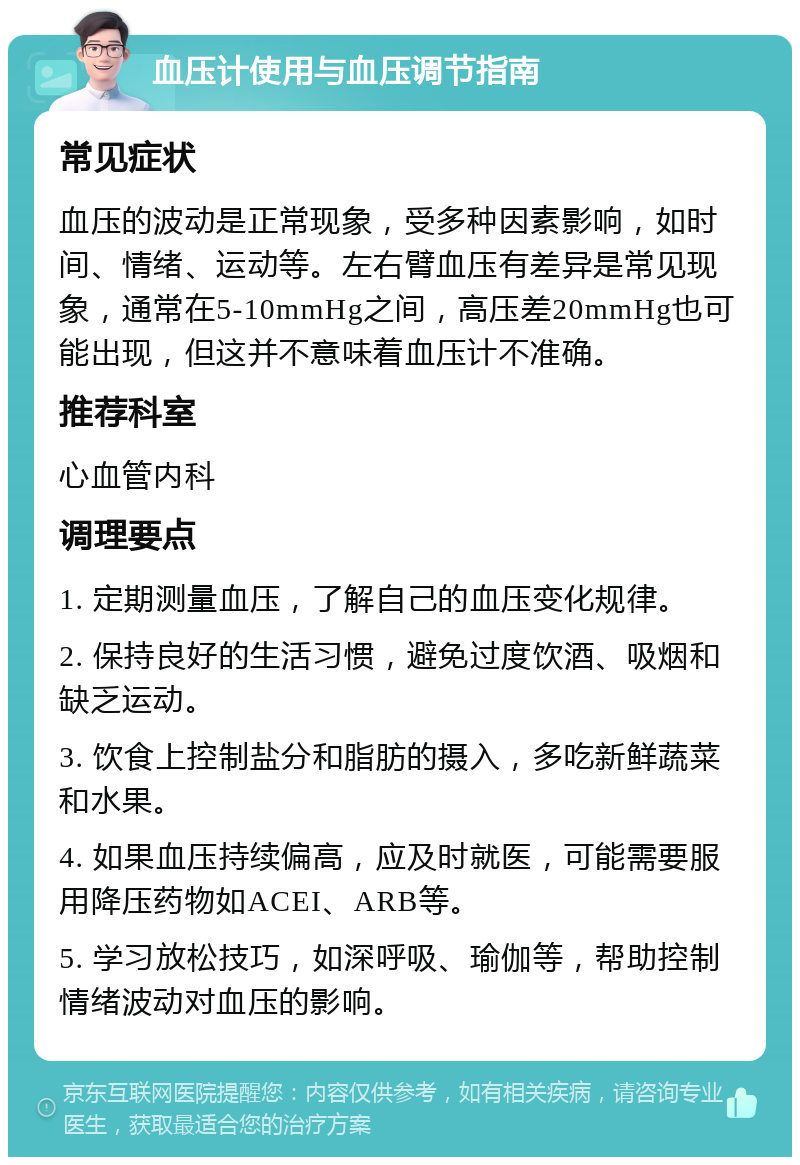 血压计使用与血压调节指南 常见症状 血压的波动是正常现象，受多种因素影响，如时间、情绪、运动等。左右臂血压有差异是常见现象，通常在5-10mmHg之间，高压差20mmHg也可能出现，但这并不意味着血压计不准确。 推荐科室 心血管内科 调理要点 1. 定期测量血压，了解自己的血压变化规律。 2. 保持良好的生活习惯，避免过度饮酒、吸烟和缺乏运动。 3. 饮食上控制盐分和脂肪的摄入，多吃新鲜蔬菜和水果。 4. 如果血压持续偏高，应及时就医，可能需要服用降压药物如ACEI、ARB等。 5. 学习放松技巧，如深呼吸、瑜伽等，帮助控制情绪波动对血压的影响。