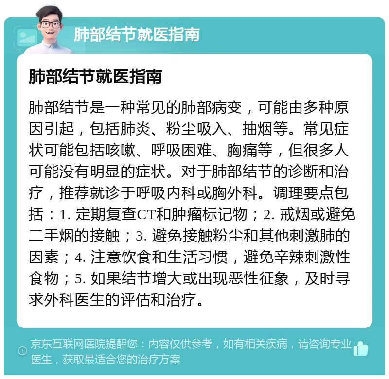 肺部结节就医指南 肺部结节就医指南 肺部结节是一种常见的肺部病变，可能由多种原因引起，包括肺炎、粉尘吸入、抽烟等。常见症状可能包括咳嗽、呼吸困难、胸痛等，但很多人可能没有明显的症状。对于肺部结节的诊断和治疗，推荐就诊于呼吸内科或胸外科。调理要点包括：1. 定期复查CT和肿瘤标记物；2. 戒烟或避免二手烟的接触；3. 避免接触粉尘和其他刺激肺的因素；4. 注意饮食和生活习惯，避免辛辣刺激性食物；5. 如果结节增大或出现恶性征象，及时寻求外科医生的评估和治疗。