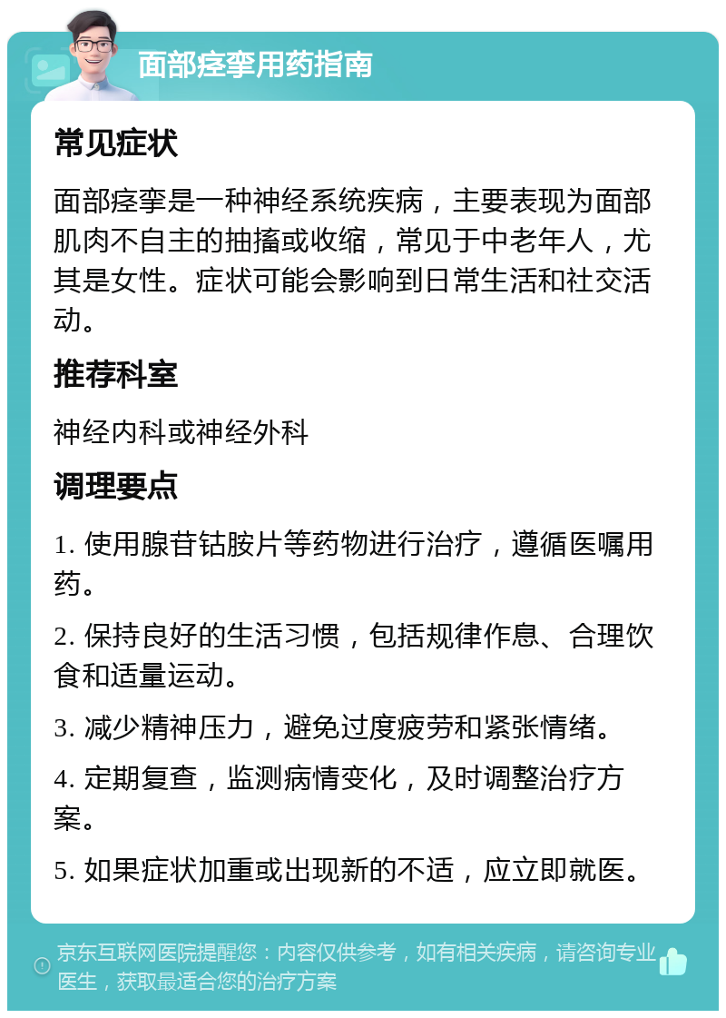 面部痉挛用药指南 常见症状 面部痉挛是一种神经系统疾病，主要表现为面部肌肉不自主的抽搐或收缩，常见于中老年人，尤其是女性。症状可能会影响到日常生活和社交活动。 推荐科室 神经内科或神经外科 调理要点 1. 使用腺苷钴胺片等药物进行治疗，遵循医嘱用药。 2. 保持良好的生活习惯，包括规律作息、合理饮食和适量运动。 3. 减少精神压力，避免过度疲劳和紧张情绪。 4. 定期复查，监测病情变化，及时调整治疗方案。 5. 如果症状加重或出现新的不适，应立即就医。