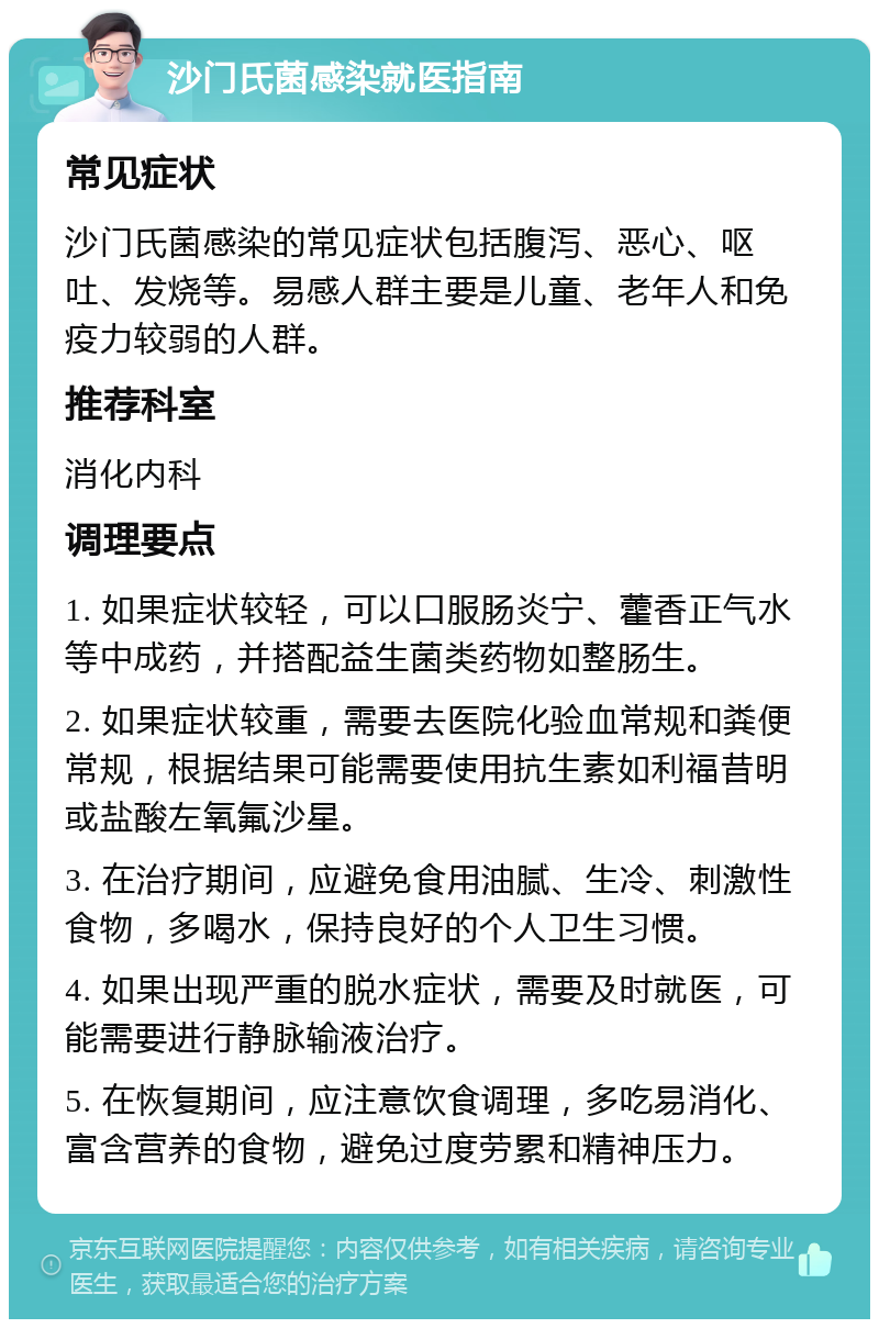 沙门氏菌感染就医指南 常见症状 沙门氏菌感染的常见症状包括腹泻、恶心、呕吐、发烧等。易感人群主要是儿童、老年人和免疫力较弱的人群。 推荐科室 消化内科 调理要点 1. 如果症状较轻，可以口服肠炎宁、藿香正气水等中成药，并搭配益生菌类药物如整肠生。 2. 如果症状较重，需要去医院化验血常规和粪便常规，根据结果可能需要使用抗生素如利福昔明或盐酸左氧氟沙星。 3. 在治疗期间，应避免食用油腻、生冷、刺激性食物，多喝水，保持良好的个人卫生习惯。 4. 如果出现严重的脱水症状，需要及时就医，可能需要进行静脉输液治疗。 5. 在恢复期间，应注意饮食调理，多吃易消化、富含营养的食物，避免过度劳累和精神压力。