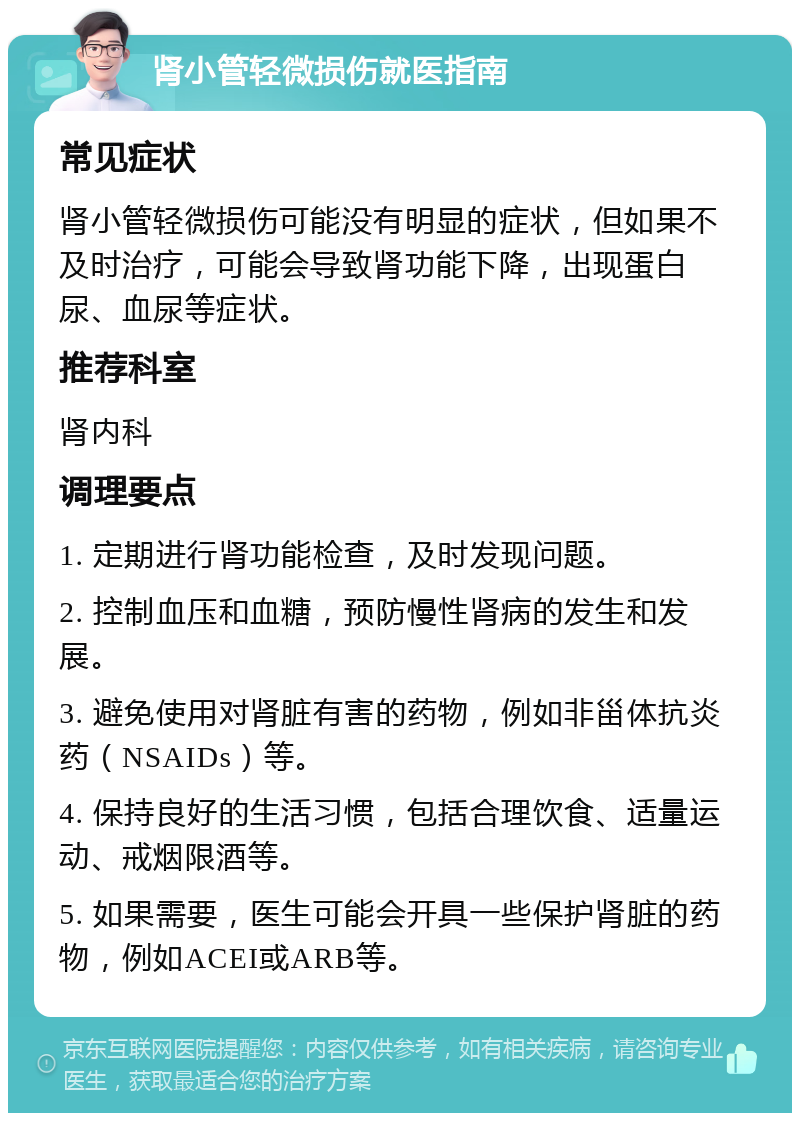 肾小管轻微损伤就医指南 常见症状 肾小管轻微损伤可能没有明显的症状，但如果不及时治疗，可能会导致肾功能下降，出现蛋白尿、血尿等症状。 推荐科室 肾内科 调理要点 1. 定期进行肾功能检查，及时发现问题。 2. 控制血压和血糖，预防慢性肾病的发生和发展。 3. 避免使用对肾脏有害的药物，例如非甾体抗炎药（NSAIDs）等。 4. 保持良好的生活习惯，包括合理饮食、适量运动、戒烟限酒等。 5. 如果需要，医生可能会开具一些保护肾脏的药物，例如ACEI或ARB等。