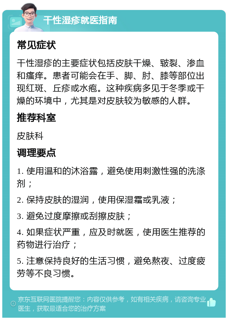 干性湿疹就医指南 常见症状 干性湿疹的主要症状包括皮肤干燥、皲裂、渗血和瘙痒。患者可能会在手、脚、肘、膝等部位出现红斑、丘疹或水疱。这种疾病多见于冬季或干燥的环境中，尤其是对皮肤较为敏感的人群。 推荐科室 皮肤科 调理要点 1. 使用温和的沐浴露，避免使用刺激性强的洗涤剂； 2. 保持皮肤的湿润，使用保湿霜或乳液； 3. 避免过度摩擦或刮擦皮肤； 4. 如果症状严重，应及时就医，使用医生推荐的药物进行治疗； 5. 注意保持良好的生活习惯，避免熬夜、过度疲劳等不良习惯。