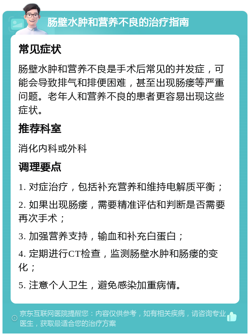 肠壁水肿和营养不良的治疗指南 常见症状 肠壁水肿和营养不良是手术后常见的并发症，可能会导致排气和排便困难，甚至出现肠瘘等严重问题。老年人和营养不良的患者更容易出现这些症状。 推荐科室 消化内科或外科 调理要点 1. 对症治疗，包括补充营养和维持电解质平衡； 2. 如果出现肠瘘，需要精准评估和判断是否需要再次手术； 3. 加强营养支持，输血和补充白蛋白； 4. 定期进行CT检查，监测肠壁水肿和肠瘘的变化； 5. 注意个人卫生，避免感染加重病情。