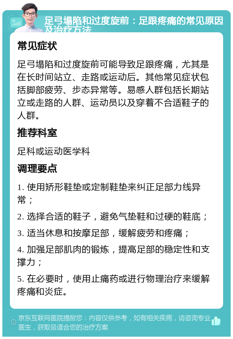 足弓塌陷和过度旋前：足跟疼痛的常见原因及治疗方法 常见症状 足弓塌陷和过度旋前可能导致足跟疼痛，尤其是在长时间站立、走路或运动后。其他常见症状包括脚部疲劳、步态异常等。易感人群包括长期站立或走路的人群、运动员以及穿着不合适鞋子的人群。 推荐科室 足科或运动医学科 调理要点 1. 使用矫形鞋垫或定制鞋垫来纠正足部力线异常； 2. 选择合适的鞋子，避免气垫鞋和过硬的鞋底； 3. 适当休息和按摩足部，缓解疲劳和疼痛； 4. 加强足部肌肉的锻炼，提高足部的稳定性和支撑力； 5. 在必要时，使用止痛药或进行物理治疗来缓解疼痛和炎症。