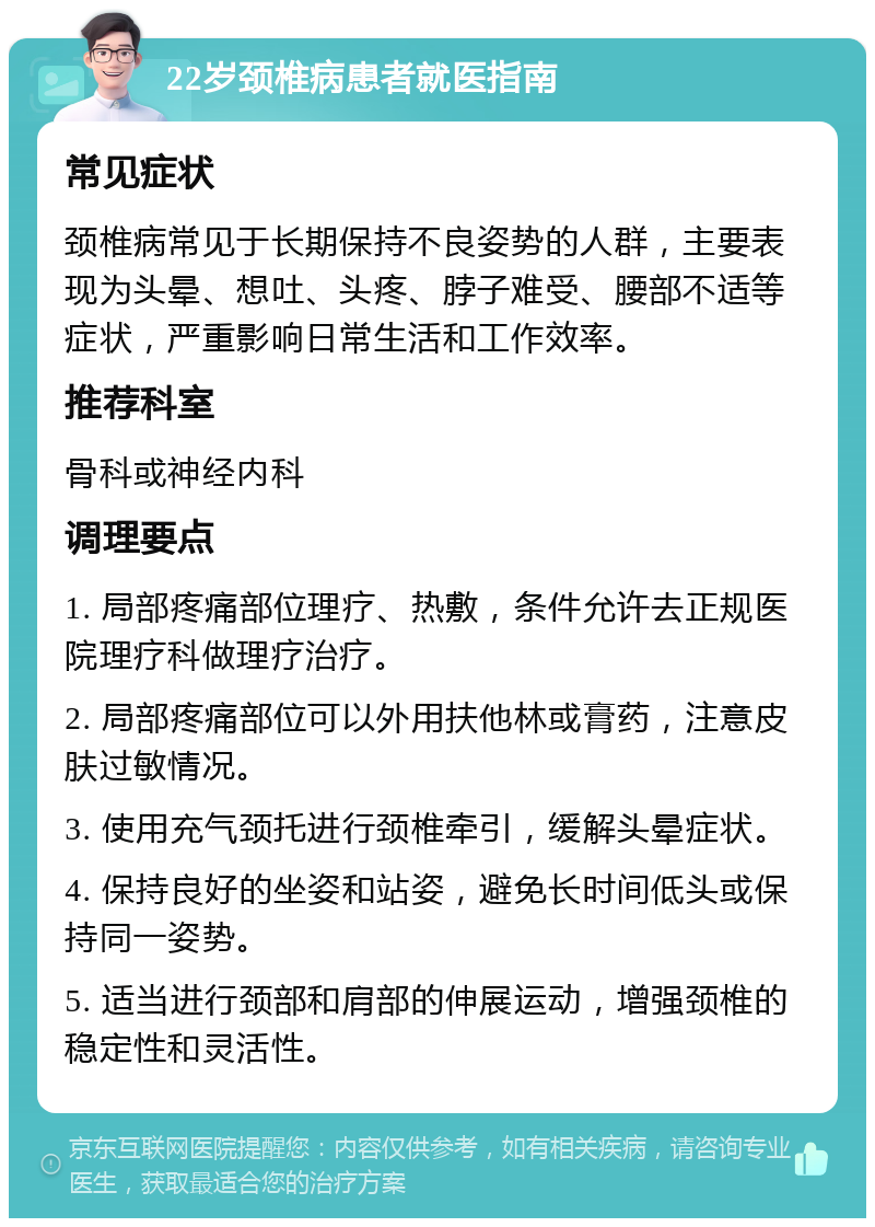 22岁颈椎病患者就医指南 常见症状 颈椎病常见于长期保持不良姿势的人群，主要表现为头晕、想吐、头疼、脖子难受、腰部不适等症状，严重影响日常生活和工作效率。 推荐科室 骨科或神经内科 调理要点 1. 局部疼痛部位理疗、热敷，条件允许去正规医院理疗科做理疗治疗。 2. 局部疼痛部位可以外用扶他林或膏药，注意皮肤过敏情况。 3. 使用充气颈托进行颈椎牵引，缓解头晕症状。 4. 保持良好的坐姿和站姿，避免长时间低头或保持同一姿势。 5. 适当进行颈部和肩部的伸展运动，增强颈椎的稳定性和灵活性。