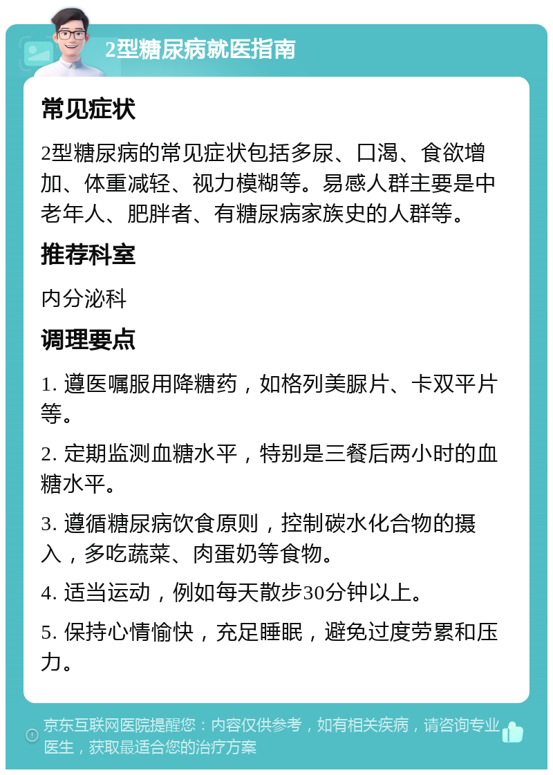 2型糖尿病就医指南 常见症状 2型糖尿病的常见症状包括多尿、口渴、食欲增加、体重减轻、视力模糊等。易感人群主要是中老年人、肥胖者、有糖尿病家族史的人群等。 推荐科室 内分泌科 调理要点 1. 遵医嘱服用降糖药，如格列美脲片、卡双平片等。 2. 定期监测血糖水平，特别是三餐后两小时的血糖水平。 3. 遵循糖尿病饮食原则，控制碳水化合物的摄入，多吃蔬菜、肉蛋奶等食物。 4. 适当运动，例如每天散步30分钟以上。 5. 保持心情愉快，充足睡眠，避免过度劳累和压力。