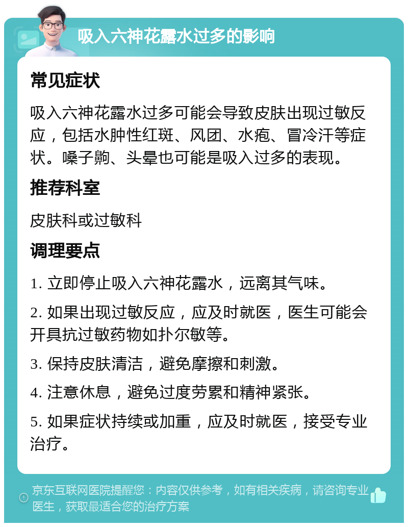 吸入六神花露水过多的影响 常见症状 吸入六神花露水过多可能会导致皮肤出现过敏反应，包括水肿性红斑、风团、水疱、冒冷汗等症状。嗓子齁、头晕也可能是吸入过多的表现。 推荐科室 皮肤科或过敏科 调理要点 1. 立即停止吸入六神花露水，远离其气味。 2. 如果出现过敏反应，应及时就医，医生可能会开具抗过敏药物如扑尔敏等。 3. 保持皮肤清洁，避免摩擦和刺激。 4. 注意休息，避免过度劳累和精神紧张。 5. 如果症状持续或加重，应及时就医，接受专业治疗。