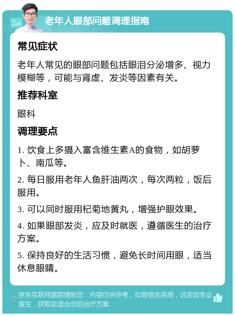 老年人眼部问题调理指南 常见症状 老年人常见的眼部问题包括眼泪分泌增多、视力模糊等，可能与肾虚、发炎等因素有关。 推荐科室 眼科 调理要点 1. 饮食上多摄入富含维生素A的食物，如胡萝卜、南瓜等。 2. 每日服用老年人鱼肝油两次，每次两粒，饭后服用。 3. 可以同时服用杞菊地黄丸，增强护眼效果。 4. 如果眼部发炎，应及时就医，遵循医生的治疗方案。 5. 保持良好的生活习惯，避免长时间用眼，适当休息眼睛。