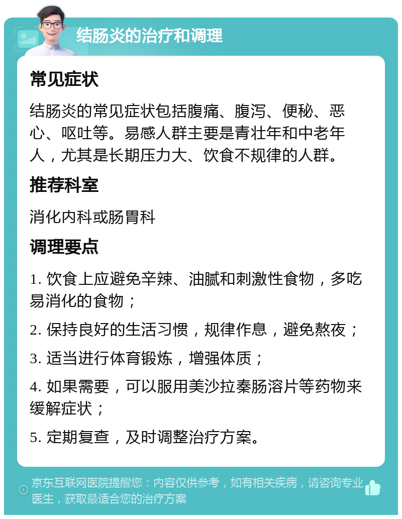 结肠炎的治疗和调理 常见症状 结肠炎的常见症状包括腹痛、腹泻、便秘、恶心、呕吐等。易感人群主要是青壮年和中老年人，尤其是长期压力大、饮食不规律的人群。 推荐科室 消化内科或肠胃科 调理要点 1. 饮食上应避免辛辣、油腻和刺激性食物，多吃易消化的食物； 2. 保持良好的生活习惯，规律作息，避免熬夜； 3. 适当进行体育锻炼，增强体质； 4. 如果需要，可以服用美沙拉秦肠溶片等药物来缓解症状； 5. 定期复查，及时调整治疗方案。