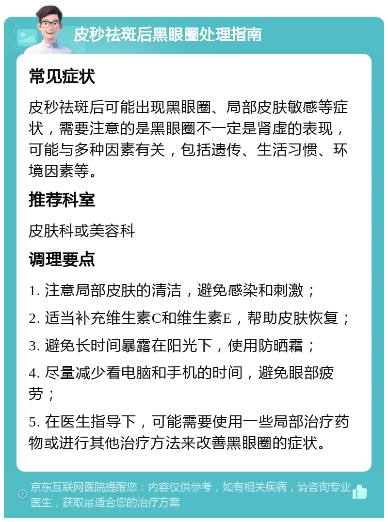 皮秒祛斑后黑眼圈处理指南 常见症状 皮秒祛斑后可能出现黑眼圈、局部皮肤敏感等症状，需要注意的是黑眼圈不一定是肾虚的表现，可能与多种因素有关，包括遗传、生活习惯、环境因素等。 推荐科室 皮肤科或美容科 调理要点 1. 注意局部皮肤的清洁，避免感染和刺激； 2. 适当补充维生素C和维生素E，帮助皮肤恢复； 3. 避免长时间暴露在阳光下，使用防晒霜； 4. 尽量减少看电脑和手机的时间，避免眼部疲劳； 5. 在医生指导下，可能需要使用一些局部治疗药物或进行其他治疗方法来改善黑眼圈的症状。