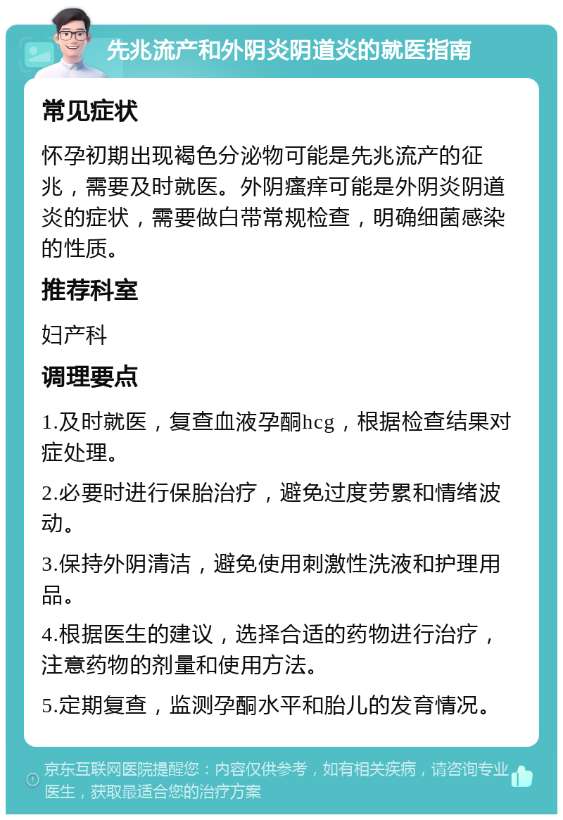 先兆流产和外阴炎阴道炎的就医指南 常见症状 怀孕初期出现褐色分泌物可能是先兆流产的征兆，需要及时就医。外阴瘙痒可能是外阴炎阴道炎的症状，需要做白带常规检查，明确细菌感染的性质。 推荐科室 妇产科 调理要点 1.及时就医，复查血液孕酮hcg，根据检查结果对症处理。 2.必要时进行保胎治疗，避免过度劳累和情绪波动。 3.保持外阴清洁，避免使用刺激性洗液和护理用品。 4.根据医生的建议，选择合适的药物进行治疗，注意药物的剂量和使用方法。 5.定期复查，监测孕酮水平和胎儿的发育情况。