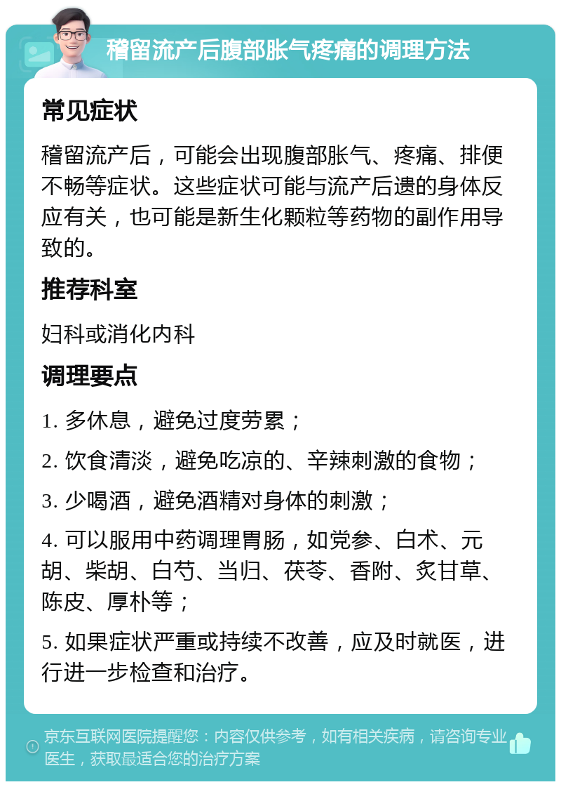 稽留流产后腹部胀气疼痛的调理方法 常见症状 稽留流产后，可能会出现腹部胀气、疼痛、排便不畅等症状。这些症状可能与流产后遗的身体反应有关，也可能是新生化颗粒等药物的副作用导致的。 推荐科室 妇科或消化内科 调理要点 1. 多休息，避免过度劳累； 2. 饮食清淡，避免吃凉的、辛辣刺激的食物； 3. 少喝酒，避免酒精对身体的刺激； 4. 可以服用中药调理胃肠，如党参、白术、元胡、柴胡、白芍、当归、茯苓、香附、炙甘草、陈皮、厚朴等； 5. 如果症状严重或持续不改善，应及时就医，进行进一步检查和治疗。