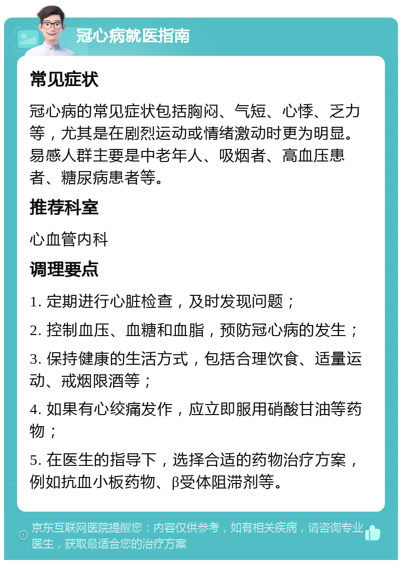 冠心病就医指南 常见症状 冠心病的常见症状包括胸闷、气短、心悸、乏力等，尤其是在剧烈运动或情绪激动时更为明显。易感人群主要是中老年人、吸烟者、高血压患者、糖尿病患者等。 推荐科室 心血管内科 调理要点 1. 定期进行心脏检查，及时发现问题； 2. 控制血压、血糖和血脂，预防冠心病的发生； 3. 保持健康的生活方式，包括合理饮食、适量运动、戒烟限酒等； 4. 如果有心绞痛发作，应立即服用硝酸甘油等药物； 5. 在医生的指导下，选择合适的药物治疗方案，例如抗血小板药物、β受体阻滞剂等。