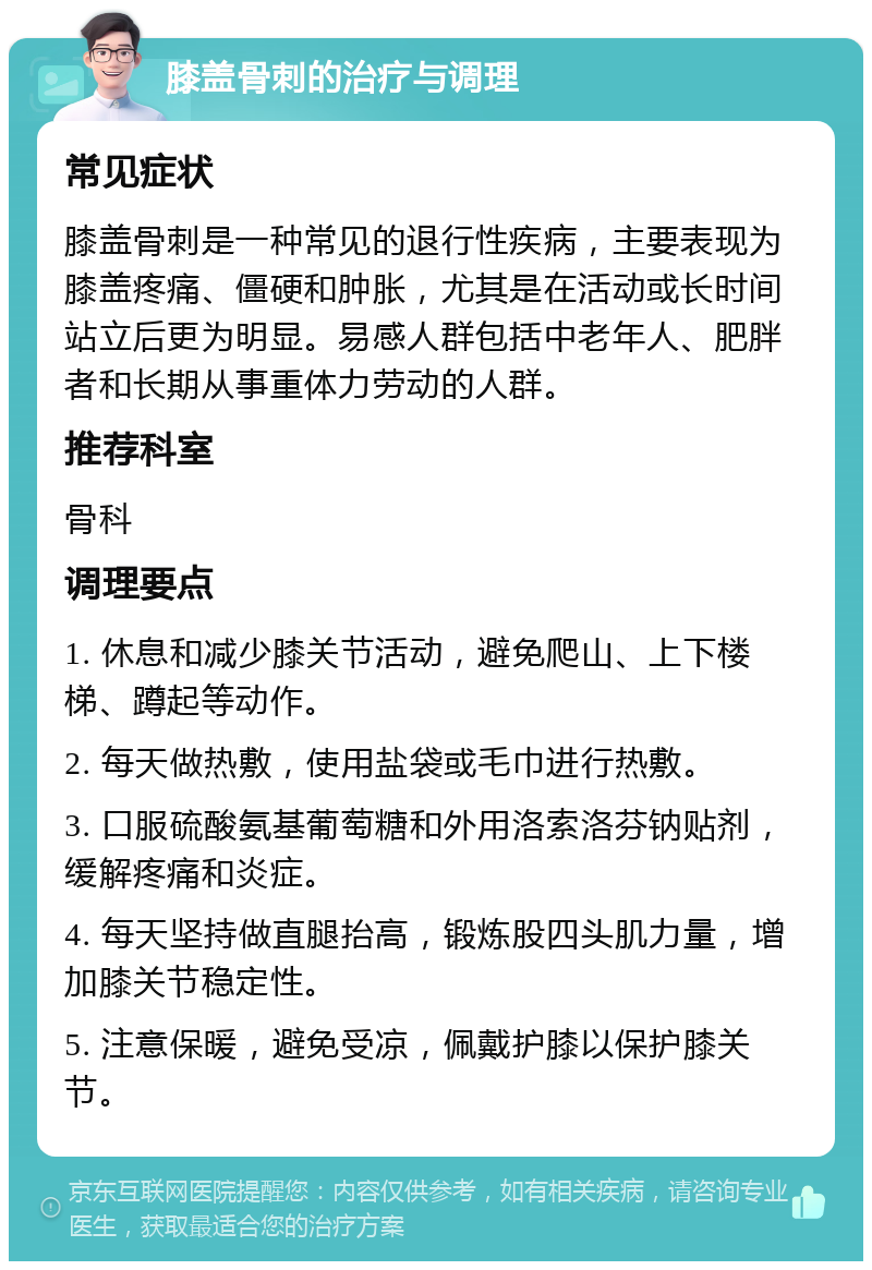 膝盖骨刺的治疗与调理 常见症状 膝盖骨刺是一种常见的退行性疾病，主要表现为膝盖疼痛、僵硬和肿胀，尤其是在活动或长时间站立后更为明显。易感人群包括中老年人、肥胖者和长期从事重体力劳动的人群。 推荐科室 骨科 调理要点 1. 休息和减少膝关节活动，避免爬山、上下楼梯、蹲起等动作。 2. 每天做热敷，使用盐袋或毛巾进行热敷。 3. 口服硫酸氨基葡萄糖和外用洛索洛芬钠贴剂，缓解疼痛和炎症。 4. 每天坚持做直腿抬高，锻炼股四头肌力量，增加膝关节稳定性。 5. 注意保暖，避免受凉，佩戴护膝以保护膝关节。