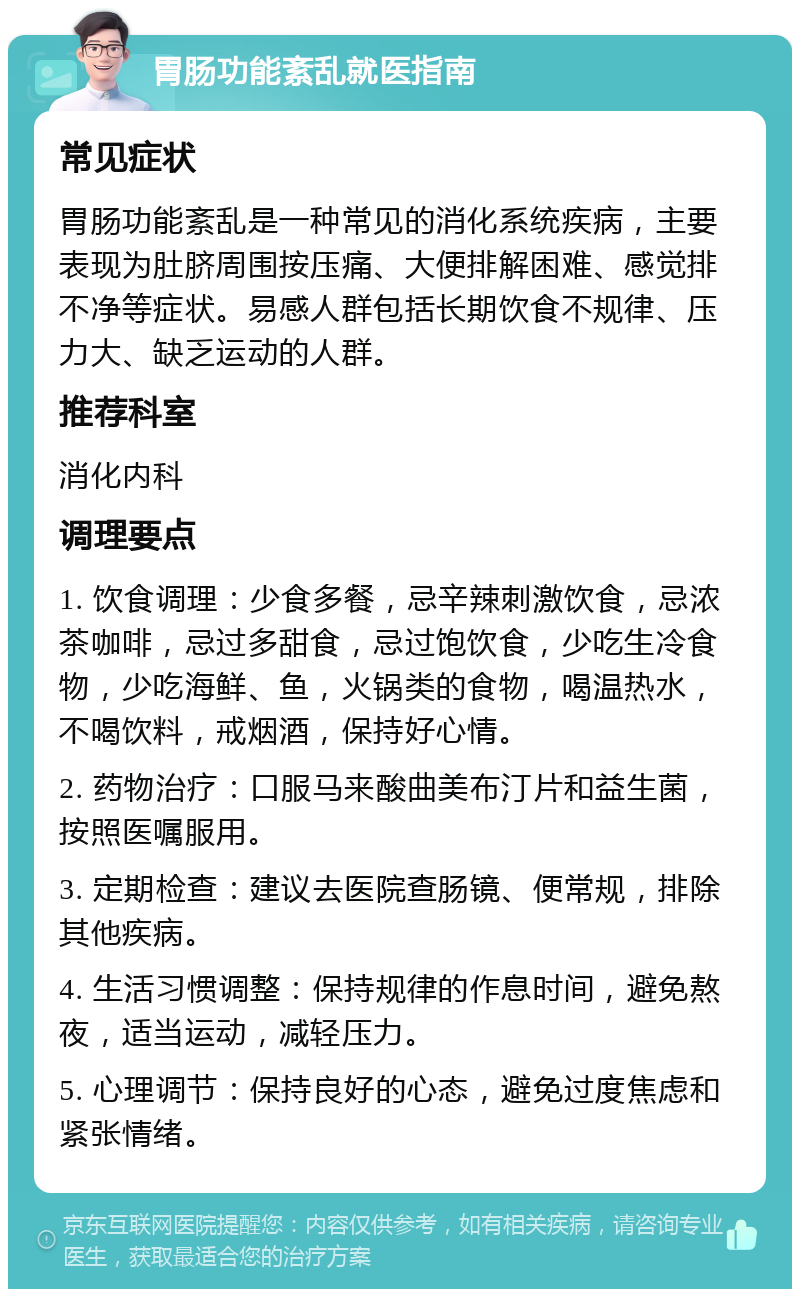 胃肠功能紊乱就医指南 常见症状 胃肠功能紊乱是一种常见的消化系统疾病，主要表现为肚脐周围按压痛、大便排解困难、感觉排不净等症状。易感人群包括长期饮食不规律、压力大、缺乏运动的人群。 推荐科室 消化内科 调理要点 1. 饮食调理：少食多餐，忌辛辣刺激饮食，忌浓茶咖啡，忌过多甜食，忌过饱饮食，少吃生冷食物，少吃海鲜、鱼，火锅类的食物，喝温热水，不喝饮料，戒烟酒，保持好心情。 2. 药物治疗：口服马来酸曲美布汀片和益生菌，按照医嘱服用。 3. 定期检查：建议去医院查肠镜、便常规，排除其他疾病。 4. 生活习惯调整：保持规律的作息时间，避免熬夜，适当运动，减轻压力。 5. 心理调节：保持良好的心态，避免过度焦虑和紧张情绪。